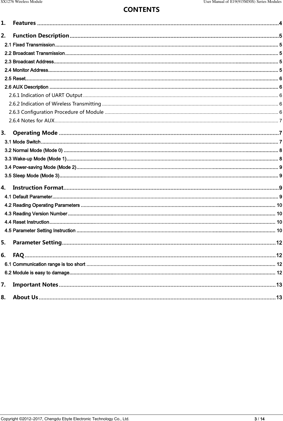 SX1276 Wireless Module                                                                                                                                                                User Manual of E19(915M30S) Series Modules Copyright ©2012–2017, Chengdu Ebyte Electronic Technology Co., Ltd.                                                                                                                            3 / 14 CONTENTS 1. Features ............................................................................................................................................................ 4 2. Function Description ....................................................................................................................................... 5 2.1 Fixed Transmission ............................................................................................................................................................. 5 2.2 Broadcast Transmission ...................................................................................................................................................... 5 2.3 Broadcast Address .............................................................................................................................................................. 5 2.4 Monitor Address .................................................................................................................................................................. 5 2.5 Reset.................................................................................................................................................................................. 6 2.6 AUX Description ................................................................................................................................................................. 6 2.6.1 Indication of UART Output ................................................................................................................................................ 6 2.6.2 Indication of Wireless Transmitting .................................................................................................................................. 6 2.6.3 Configuration Procedure of Module ................................................................................................................................ 6 2.6.4 Notes for AUX ..................................................................................................................................................................... 7 3. Operating Mode .............................................................................................................................................. 7 3.1 Mode Switch ....................................................................................................................................................................... 7 3.2 Normal Mode (Mode 0) ....................................................................................................................................................... 8 3.3 Wake-up Mode (Mode 1) ..................................................................................................................................................... 8 3.4 Power-saving Mode (Mode 2) .............................................................................................................................................. 9 3.5 Sleep Mode (Mode 3) .......................................................................................................................................................... 9 4. Instruction Format........................................................................................................................................... 9 4.1 Default Parameter ............................................................................................................................................................... 9 4.2 Reading Operating Parameters ......................................................................................................................................... 10 4.3 Reading Version Number .................................................................................................................................................. 10 4.4 Reset Instruction ............................................................................................................................................................... 10 4.5 Parameter Setting Instruction ............................................................................................................................................ 10 5. Parameter Setting .......................................................................................................................................... 12 6. FAQ .................................................................................................................................................................. 12 6.1 Communication range is too short ..................................................................................................................................... 12 6.2 Module is easy to damage ................................................................................................................................................. 12 7. Important Notes ............................................................................................................................................ 13 8. About Us ......................................................................................................................................................... 13              