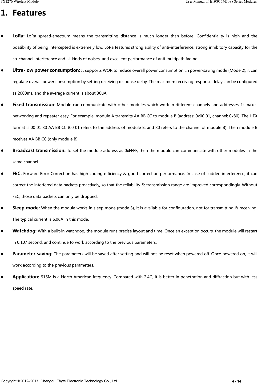 SX1276 Wireless Module                                                                                                                                                                User Manual of E19(915M30S) Series Modules Copyright ©2012–2017, Chengdu Ebyte Electronic Technology Co., Ltd.                                                                                                                            4 / 14 1. Features  LoRa:  LoRa  spread-spectrum  means  the  transmitting  distance  is  much  longer  than  before.  Confidentiality  is  high  and  the possibility of being intercepted is extremely low. LoRa features strong ability of anti-interference, strong inhibitory capacity for the co-channel interference and all kinds of noises, and excellent performance of anti multipath fading.  Ultra-low power consumption: It supports WOR to reduce overall power consumption. In power-saving mode (Mode 2), it can regulate overall power consumption by setting receiving response delay. The maximum receiving response delay can be configured as 2000ms, and the average current is about 30uA.  Fixed transmission: Module can communicate with other modules which work in different channels and addresses. It makes networking and repeater easy. For example: module A transmits AA BB CC to module B (address: 0x00 01, channel: 0x80). The HEX format is 00 01 80 AA BB CC (00 01 refers to the address of module B, and 80 refers to the channel of module B). Then module B receives AA BB CC (only module B).  Broadcast transmission: To set the module address as 0xFFFF, then the module can communicate with other modules in the same channel.  FEC: Forward Error Correction has high coding efficiency &amp; good correction performance. In case of sudden interference, it can correct the interfered data packets proactively, so that the reliability &amp; transmission range are improved correspondingly. Without FEC, those data packets can only be dropped.  Sleep mode: When the module works in sleep mode (mode 3), it is available for configuration, not for transmitting &amp; receiving. The typical current is 6.0uA in this mode.  Watchdog: With a built-in watchdog, the module runs precise layout and time. Once an exception occurs, the module will restart in 0.107 second, and continue to work according to the previous parameters.  Parameter saving: The parameters will be saved after setting and will not be reset when powered off. Once powered on, it will work according to the previous parameters.  Application: 915M is a North American frequency. Compared with 2.4G, it is better in penetration and diffraction but with less speed rate.          