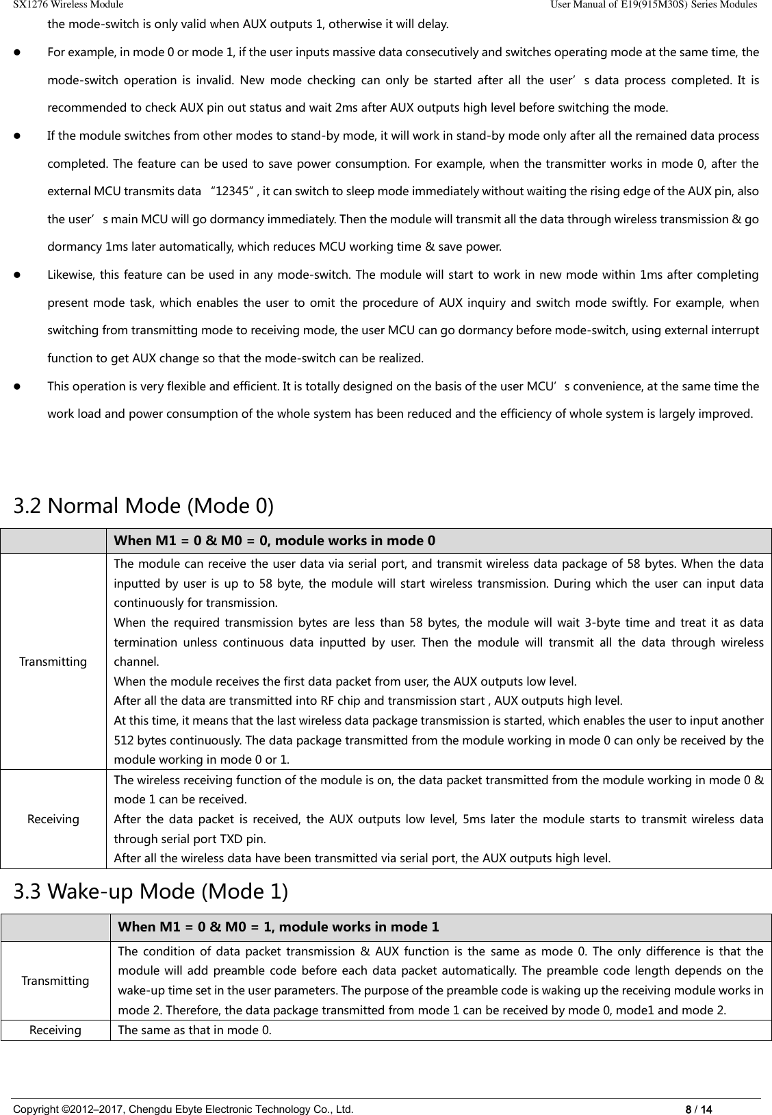 SX1276 Wireless Module                                                                                                                                                                User Manual of E19(915M30S) Series Modules Copyright ©2012–2017, Chengdu Ebyte Electronic Technology Co., Ltd.                                                                                                                            8 / 14 the mode-switch is only valid when AUX outputs 1, otherwise it will delay.  For example, in mode 0 or mode 1, if the user inputs massive data consecutively and switches operating mode at the same time, the mode-switch  operation  is  invalid.  New  mode  checking  can  only  be  started  after  all  the  user’s  data  process  completed.  It  is recommended to check AUX pin out status and wait 2ms after AUX outputs high level before switching the mode.  If the module switches from other modes to stand-by mode, it will work in stand-by mode only after all the remained data process completed. The feature can be used to save power consumption. For example, when the transmitter works in mode 0, after the external MCU transmits data “12345”, it can switch to sleep mode immediately without waiting the rising edge of the AUX pin, also the user’s main MCU will go dormancy immediately. Then the module will transmit all the data through wireless transmission &amp; go dormancy 1ms later automatically, which reduces MCU working time &amp; save power.  Likewise, this feature can be used in any mode-switch. The module will start to work in new mode within 1ms after completing present mode  task, which enables the  user to omit the  procedure of  AUX inquiry  and switch mode swiftly. For  example, when switching from transmitting mode to receiving mode, the user MCU can go dormancy before mode-switch, using external interrupt function to get AUX change so that the mode-switch can be realized.  This operation is very flexible and efficient. It is totally designed on the basis of the user MCU’s convenience, at the same time the work load and power consumption of the whole system has been reduced and the efficiency of whole system is largely improved.   3.2 Normal Mode (Mode 0)  When M1 = 0 &amp; M0 = 0, module works in mode 0 Transmitting The module can receive the user data via serial port, and transmit wireless data package of 58 bytes. When the data inputted by  user is  up to 58 byte, the  module will start wireless transmission. During which the user  can input data continuously for transmission. When the  required transmission  bytes are  less  than  58  bytes, the  module will  wait  3-byte time  and  treat it  as  data termination  unless  continuous  data  inputted  by  user.  Then  the  module  will  transmit  all  the  data  through  wireless channel. When the module receives the first data packet from user, the AUX outputs low level. After all the data are transmitted into RF chip and transmission start , AUX outputs high level. At this time, it means that the last wireless data package transmission is started, which enables the user to input another 512 bytes continuously. The data package transmitted from the module working in mode 0 can only be received by the module working in mode 0 or 1. Receiving The wireless receiving function of the module is on, the data packet transmitted from the module working in mode 0 &amp; mode 1 can be received. After  the  data  packet  is  received, the  AUX outputs  low  level,  5ms  later  the  module  starts  to  transmit  wireless data through serial port TXD pin.   After all the wireless data have been transmitted via serial port, the AUX outputs high level. 3.3 Wake-up Mode (Mode 1)  When M1 = 0 &amp; M0 = 1, module works in mode 1 Transmitting The  condition of  data  packet  transmission &amp;  AUX  function  is  the  same  as  mode 0.  The only  difference  is  that  the module will add  preamble code  before each  data packet automatically.  The preamble code length depends on  the wake-up time set in the user parameters. The purpose of the preamble code is waking up the receiving module works in mode 2. Therefore, the data package transmitted from mode 1 can be received by mode 0, mode1 and mode 2. Receiving The same as that in mode 0. 