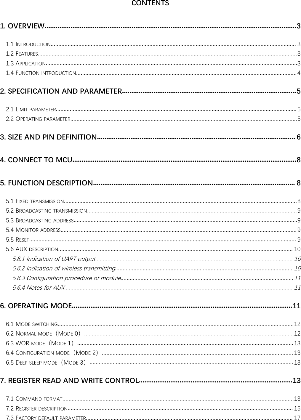 CONTENTS1. OVERVIEW........................................................................................................................................31.1 INTRODUCTION............................................................................................................................................................... 31.2 FEATURES........................................................................................................................................................................31.3 APPLICATION...................................................................................................................................................................31.4 FUNCTION INTRODUCTION...............................................................................................................................................42. SPECIFICATION AND PARAMETER..............................................................................................52.1 LIMIT PARAMETER............................................................................................................................................................ 52.2 OPERATING PARAMETER...................................................................................................................................................53. SIZE AND PIN DEFINITION........................................................................................................... 64. CONNECT TO MCU.........................................................................................................................85. FUNCTION DESCRIPTION............................................................................................................. 85.1 FIXED TRANSMISSION.......................................................................................................................................................85.2 BROADCASTING TRANSMISSION........................................................................................................................................95.3 BROADCASTING ADDRESS.................................................................................................................................................95.4 MONITOR ADDRESS......................................................................................................................................................... 95.5 RESET............................................................................................................................................................................. 95.6 AUX DESCRIPTION........................................................................................................................................................ 105.6.1 Indication of UART output................................................................................................................................105.6.2 Indication of wireless transmitting...................................................................................................................105.6.3 Configuration procedure of module................................................................................................................115.6.4 Notes for AUX....................................................................................................................................................116. OPERATING MODE.......................................................................................................................116.1 MODE SWITCHING.........................................................................................................................................................126.2 NORMAL MODE（MODE 0）........................................................................................................................................126.3 WOR MODE（MODE 1）............................................................................................................................................ 136.4 CONFIGURATION MODE（MODE 2）............................................................................................................................ 136.5 DEEP SLEEP MODE（MODE 3）.................................................................................................................................... 137. REGISTER READ AND WRITE CONTROL...................................................................................137.1 COMMAND FORMAT......................................................................................................................................................137.2 REGISTER DESCRIPTION.................................................................................................................................................. 157.3 FACTORY DEFAULT PARAMETER...................................................................................................................................... 17