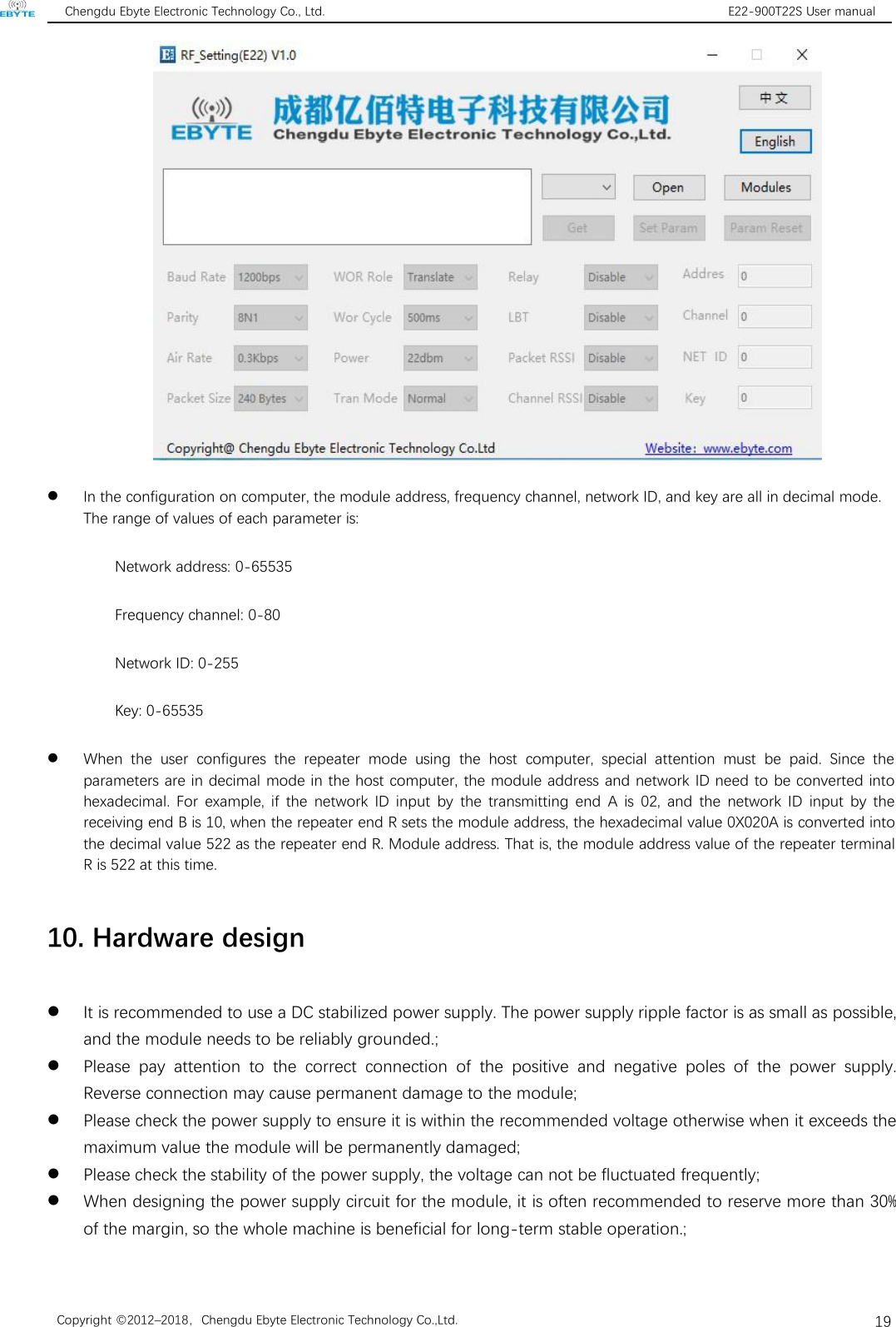 Chengdu Ebyte Electronic Technology Co., Ltd. E22-900T22S User manualCopyright ©2012–2018，Chengdu Ebyte Electronic Technology Co.,Ltd.19In the configuration on computer, the module address, frequency channel, network ID, and key are all in decimal mode.The range of values of each parameter is:Network address: 0-65535Frequency channel: 0-80Network ID: 0-255Key: 0-65535When the user configures the repeater mode using the host computer, special attention must be paid. Since theparameters are in decimal mode in the host computer, the module address and network ID need to be converted intohexadecimal. For example, if the network ID input by the transmitting end A is 02, and the network ID input by thereceiving end B is 10, when the repeater end R sets the module address, the hexadecimal value 0X020A is converted intothe decimal value 522 as the repeater end R. Module address. That is, the module address value of the repeater terminalR is 522 at this time.10. Hardware designIt is recommended to use a DC stabilized power supply. The power supply ripple factor is as small as possible,and the module needs to be reliably grounded.;Please pay attention to the correct connection of the positive and negative poles of the power supply.Reverse connection may cause permanent damage to the module;Please check the power supply to ensure it is within the recommended voltage otherwise when it exceeds themaximum value the module will be permanently damaged;Please check the stability of the power supply, the voltage can not be fluctuated frequently;When designing the power supply circuit for the module, it is often recommended to reserve more than 30%of the margin, so the whole machine is beneficial for long-term stable operation.;