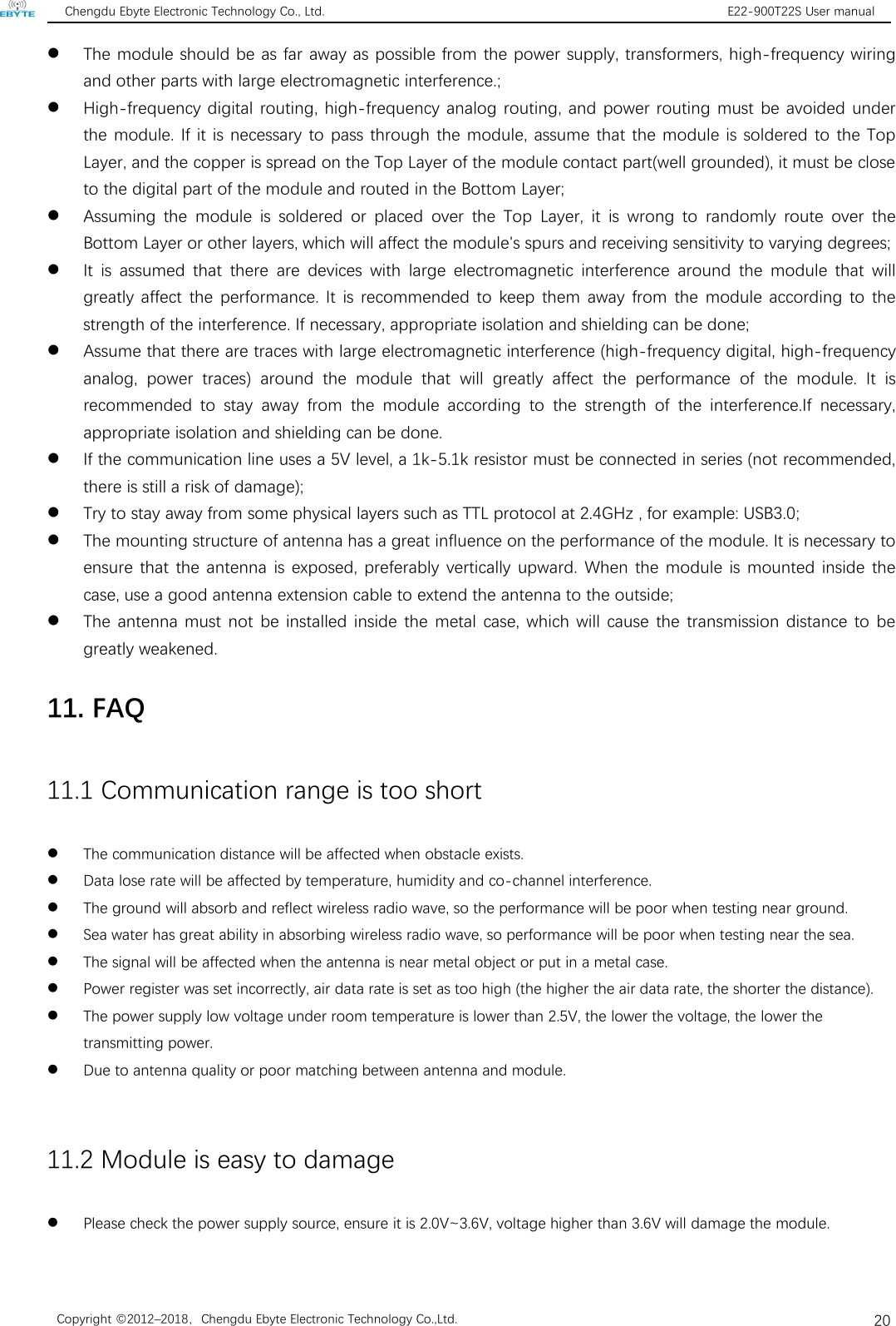 Chengdu Ebyte Electronic Technology Co., Ltd. E22-900T22S User manualCopyright ©2012–2018，Chengdu Ebyte Electronic Technology Co.,Ltd.20The module should be as far away as possible from the power supply, transformers, high-frequency wiringand other parts with large electromagnetic interference.;High-frequency digital routing, high-frequency analog routing, and power routing must be avoided underthe module. If it is necessary to pass through the module, assume that the module is soldered to the TopLayer, and the copper is spread on the Top Layer of the module contact part(well grounded), it must be closeto the digital part of the module and routed in the Bottom Layer;Assuming the module is soldered or placed over the Top Layer, it is wrong to randomly route over theBottom Layer or other layers, which will affect the module&apos;s spurs and receiving sensitivity to varying degrees;It is assumed that there are devices with large electromagnetic interference around the module that willgreatly affect the performance. It is recommended to keep them away from the module according to thestrength of the interference. If necessary, appropriate isolation and shielding can be done;Assume that there are traces with large electromagnetic interference (high-frequency digital, high-frequencyanalog, power traces) around the module that will greatly affect the performance of the module. It isrecommended to stay away from the module according to the strength of the interference.If necessary,appropriate isolation and shielding can be done.If the communication line uses a 5V level, a 1k-5.1k resistor must be connected in series (not recommended,there is still a risk of damage);Try to stay away from some physical layers such as TTL protocol at 2.4GHz , for example: USB3.0;The mounting structure of antenna has a great influence on the performance of the module. It is necessary toensure that the antenna is exposed, preferably vertically upward. When the module is mounted inside thecase, use a good antenna extension cable to extend the antenna to the outside;The antenna must not be installed inside the metal case, which will cause the transmission distance to begreatly weakened.11. FAQ11.1 Communication range is too shortThe communication distance will be affected when obstacle exists.Data lose rate will be affected by temperature, humidity and co-channel interference.The ground will absorb and reflect wireless radio wave, so the performance will be poor when testing near ground.Sea water has great ability in absorbing wireless radio wave, so performance will be poor when testing near the sea.The signal will be affected when the antenna is near metal object or put in a metal case.Power register was set incorrectly, air data rate is set as too high (the higher the air data rate, the shorter the distance).The power supply low voltage under room temperature is lower than 2.5V, the lower the voltage, the lower thetransmitting power.Due to antenna quality or poor matching between antenna and module.11.2 Module is easy to damagePlease check the power supply source, ensure it is 2.0V~3.6V, voltage higher than 3.6V will damage the module.