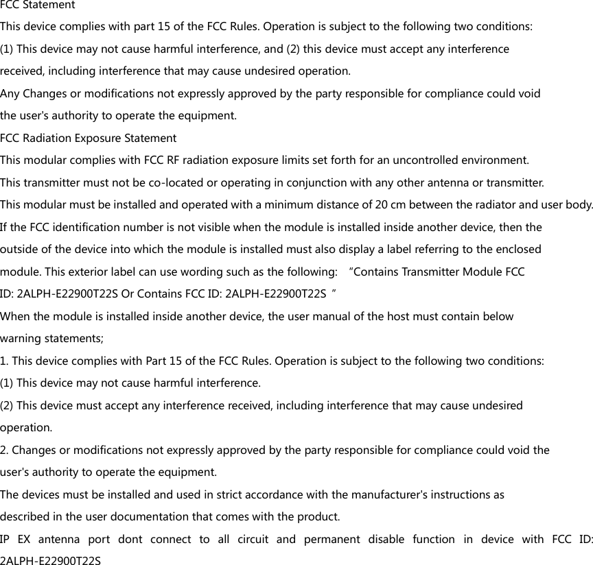 FCC Statement This device complies with part 15 of the FCC Rules. Operation is subject to the following two conditions: (1) This device may not cause harmful interference, and (2) this device must accept any interference received, including interference that may cause undesired operation. Any Changes or modifications not expressly approved by the party responsible for compliance could void the user&apos;s authority to operate the equipment. FCC Radiation Exposure Statement This modular complies with FCC RF radiation exposure limits set forth for an uncontrolled environment. This transmitter must not be co-located or operating in conjunction with any other antenna or transmitter. This modular must be installed and operated with a minimum distance of 20 cm between the radiator and user body.   If the FCC identification number is not visible when the module is installed inside another device, then the outside of the device into which the module is installed must also display a label referring to the enclosed module. This exterior label can use wording such as the following:  “Contains Transmitter Module FCC ID: 2ALPH-E22900T22S Or Contains FCC ID: 2ALPH-E22900T22S  ” When the module is installed inside another device, the user manual of the host must contain below warning statements; 1. This device complies with Part 15 of the FCC Rules. Operation is subject to the following two conditions: (1) This device may not cause harmful interference. (2) This device must accept any interference received, including interference that may cause undesired operation. 2. Changes or modifications not expressly approved by the party responsible for compliance could void the user&apos;s authority to operate the equipment. The devices must be installed and used in strict accordance with the manufacturer&apos;s instructions as described in the user documentation that comes with the product. IP  EX  antenna  port  dont  connect  to  all  circuit  and  permanent  disable  function  in  device  with  FCC  ID: 2ALPH-E22900T22S  