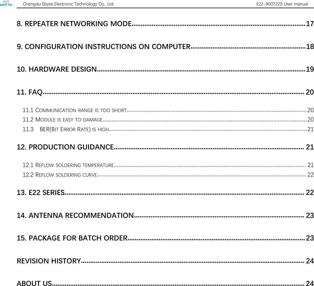 Chengdu Ebyte Electronic Technology Co., Ltd. E22-900T22S User manual8. REPEATER NETWORKING MODE...............................................................................................179. CONFIGURATION INSTRUCTIONS ON COMPUTER...............................................................1810. HARDWARE DESIGN..................................................................................................................1911. FAQ............................................................................................................................................... 2011.1 COMMUNICATION RANGE IS TOO SHORT......................................................................................................................2011.2 MODULE IS EASY TO DAMAGE......................................................................................................................................2011.3 BER(BIT ERROR RATE)IS HIGH..................................................................................................................................2112. PRODUCTION GUIDANCE........................................................................................................ 2112.1 REFLOW SOLDERING TEMPERATURE.............................................................................................................................. 2112.2 REFLOW SOLDERING CURVE......................................................................................................................................... 2213. E22 SERIES................................................................................................................................... 2214. ANTENNA RECOMMENDATION............................................................................................. 2315. PACKAGE FOR BATCH ORDER................................................................................................. 23REVISION HISTORY.......................................................................................................................... 24ABOUT US.......................................................................................................................................... 24