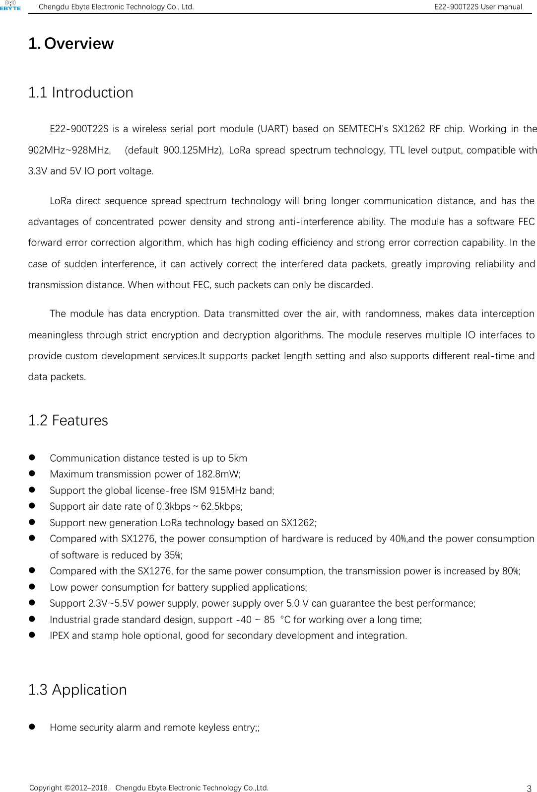 Chengdu Ebyte Electronic Technology Co., Ltd. E22-900T22S User manualCopyright ©2012–2018，Chengdu Ebyte Electronic Technology Co.,Ltd.31. Overview1.1 IntroductionE22-900T22S is a wireless serial port module (UART) based on SEMTECH&apos;s SX1262 RF chip. Working in the 902MHz~928MHz, (default 900.125MHz), LoRa spread spectrum technology, TTL level output, compatible with 3.3V and 5V IO port voltage.LoRa direct sequence spread spectrum technology will bring longer communication distance, and has theadvantages of concentrated power density and strong anti-interference ability. The module has a software FECforward error correction algorithm, which has high coding efficiency and strong error correction capability. In thecase of sudden interference, it can actively correct the interfered data packets, greatly improving reliability andtransmission distance. When without FEC, such packets can only be discarded.The module has data encryption. Data transmitted over the air, with randomness, makes data interceptionmeaningless through strict encryption and decryption algorithms. The module reserves multiple IO interfaces toprovide custom development services.It supports packet length setting and also supports different real-time anddata packets.1.2 FeaturesCommunication distance tested is up to 5kmMaximum transmission power of 182.8mW;Support the global license-free ISM 915MHz band;Support air date rate of 0.3kbps～62.5kbps;Support new generation LoRa technology based on SX1262;Compared with SX1276, the power consumption of hardware is reduced by 40%,and the power consumptionof software is reduced by 35%;Compared with the SX1276, for the same power consumption, the transmission power is increased by 80%;Low power consumption for battery supplied applications;Support 2.3V~5.5V power supply, power supply over 5.0 V can guarantee the best performance;Industrial grade standard design, support -40 ~ 85 °C for working over a long time;IPEX and stamp hole optional, good for secondary development and integration.1.3 ApplicationHome security alarm and remote keyless entry;;