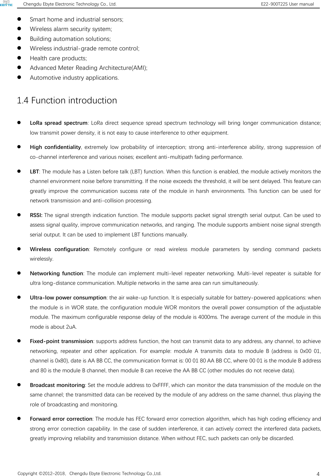 Chengdu Ebyte Electronic Technology Co., Ltd. E22-900T22S User manualCopyright ©2012–2018，Chengdu Ebyte Electronic Technology Co.,Ltd.4Smart home and industrial sensors;Wireless alarm security system;Building automation solutions;Wireless industrial-grade remote control;Health care products;Advanced Meter Reading Architecture(AMI);Automotive industry applications.1.4 Function introductionLoRa spread spectrum: LoRa direct sequence spread spectrum technology will bring longer communication distance;low transmit power density, it is not easy to cause interference to other equipment.High confidentiality, extremely low probability of interception; strong anti-interference ability, strong suppression ofco-channel interference and various noises; excellent anti-multipath fading performance.LBT: The module has a Listen before talk (LBT) function. When this function is enabled, the module actively monitors thechannel environment noise before transmitting. If the noise exceeds the threshold, it will be sent delayed. This feature cangreatly improve the communication success rate of the module in harsh environments. This function can be used fornetwork transmission and anti-collision processing.RSSI: The signal strength indication function. The module supports packet signal strength serial output. Can be used toassess signal quality, improve communication networks, and ranging. The module supports ambient noise signal strengthserial output. It can be used to implement LBT functions manually.Wireless configuration: Remotely configure or read wireless module parameters by sending command packetswirelessly.Networking function: The module can implement multi-level repeater networking. Multi-level repeater is suitable forultra long-distance communication. Multiple networks in the same area can run simultaneously.Ultra-low power consumption: the air wake-up function. It is especially suitable for battery-powered applications: whenthe module is in WOR state, the configuration module WOR monitors the overall power consumption of the adjustablemodule. The maximum configurable response delay of the module is 4000ms. The average current of the module in thismode is about 2uA.Fixed-point transmission: supports address function, the host can transmit data to any address, any channel, to achievenetworking, repeater and other application. For example: module A transmits data to module B (address is 0x00 01,channel is 0x80), date is AA BB CC, the communication format is: 00 01 80 AA BB CC, where 00 01 is the module B addressand 80 is the module B channel, then module B can receive the AA BB CC (other modules do not receive data).Broadcast monitoring: Set the module address to 0xFFFF, which can monitor the data transmission of the module on thesame channel; the transmitted data can be received by the module of any address on the same channel, thus playing therole of broadcasting and monitoring.Forward error correction: The module has FEC forward error correction algorithm, which has high coding efficiency andstrong error correction capability. In the case of sudden interference, it can actively correct the interfered data packets,greatly improving reliability and transmission distance. When without FEC, such packets can only be discarded.
