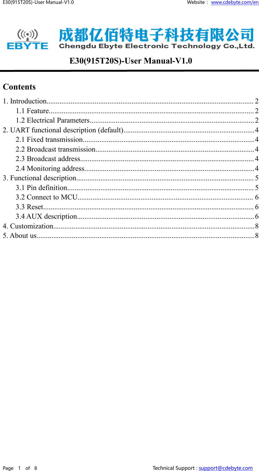 E30(915T20S)-User Manual-V1.0 Website： www.cdebyte.com/enPage 1 of 8 Technical Support : support@cdebyte.comE30(915T20S)-User Manual-V1.0Contents1. Introduction................................................................................................................ 21.1 Feature............................................................................................................... 21.2 Electrical Parameters......................................................................................... 22. UART functional description (default).......................................................................42.1 Fixed transmission.............................................................................................42.2 Broadcast transmission......................................................................................42.3 Broadcast address.............................................................................................. 42.4 Monitoring address............................................................................................43. Functional description................................................................................................ 53.1 Pin definition..................................................................................................... 53.2 Connect to MCU............................................................................................... 63.3 Reset.................................................................................................................. 63.4 AUX description................................................................................................64. Customization.............................................................................................................85. About us......................................................................................................................8