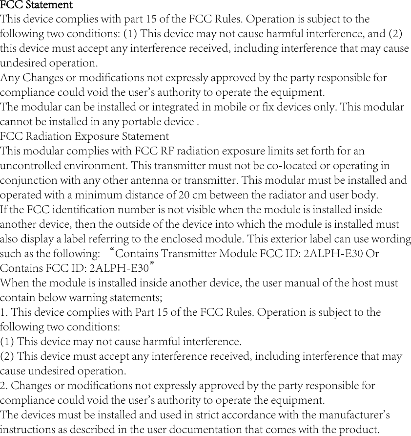 FCC Statement This device complies with part 15 of the FCC Rules. Operation is subject to the following two conditions: (1) This device may not cause harmful interference, and (2) this device must accept any interference received, including interference that may cause undesired operation.Any Changes or modifications not expressly approved by the party responsible for compliance could void the user&apos;s authority to operate the equipment.  The modular can be installed or integrated in mobile or fix devices only. This modular cannot be installed in any portable device .FCC Radiation Exposure StatementThis modular complies with FCC RF radiation exposure limits set forth for an uncontrolled environment. This transmitter must not be co-located or operating in conjunction with any other antenna or transmitter. This modular must be installed and operated with a minimum distance of 20 cm between the radiator and user body.     If the FCC identification number is not visible when the module is installed inside another device, then the outside of the device into which the module is installed must also display a label referring to the enclosed module. This exterior label can use wording such as the following: “Contains Transmitter Module FCC ID: 2ALPH-E30 Or Contains FCC ID: 2ALPH-E30”When the module is installed inside another device, the user manual of the host must contain below warning statements;1. This device complies with Part 15 of the FCC Rules. Operation is subject to the following two conditions:(1) This device may not cause harmful interference.(2) This device must accept any interference received, including interference that may cause undesired operation.2. Changes or modifications not expressly approved by the party responsible for compliance could void the user&apos;s authority to operate the equipment.The devices must be installed and used in strict accordance with the manufacturer&apos;s instructions as described in the user documentation that comes with the product.