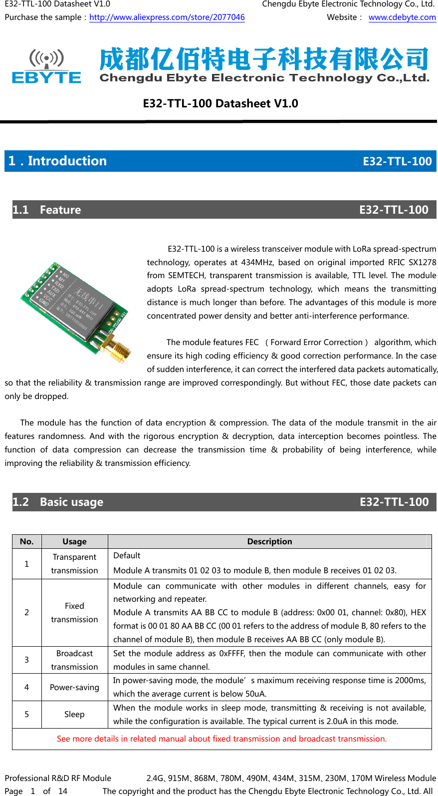 E32-TTL-100 Datasheet V1.0                                       Chengdu Ebyte Electronic Technology Co., Ltd. Purchase the sample：http://www.aliexpress.com/store/2077046                     Website： www.cdebyte.com Professional R&amp;D RF Module         2.4G、915M、868M、780M、490M、434M、315M、230M、170M Wireless Module Page  1  of  14         The copyright and the product has the Chengdu Ebyte Electronic Technology Co., Ltd. All E32-TTL-100 Datasheet V1.0  .1．Introduction                                         E32-TTL-100       1.1  Feature                                                   E32-TTL-100          E32-TTL-100 is a wireless transceiver module with LoRa spread-spectrum technology,  operates  at  434MHz,  based  on  original  imported  RFIC  SX1278 from SEMTECH, transparent transmission is available,  TTL  level. The module adopts  LoRa  spread-spectrum  technology,  which  means  the  transmitting distance is much longer than before. The advantages of this module is more concentrated power density and better anti-interference performance.       The module features FEC （Forward Error Correction） algorithm, which ensure its high coding efficiency &amp; good correction performance. In the case of sudden interference, it can correct the interfered data packets automatically, so that the reliability &amp; transmission range are improved correspondingly. But without FEC, those date packets can only be dropped.  The module has the function of data encryption &amp; compression. The data of the module transmit in the air features  randomness.  And  with  the  rigorous  encryption  &amp;  decryption, data interception becomes pointless. The function  of  data  compression  can  decrease  the  transmission  time &amp; probability of being interference, while improving the reliability &amp; transmission efficiency. 1.2  Basic usage                                               E32-TTL-100       No.  Usage  Description 1  Transparent transmission Default Module A transmits 01 02 03 to module B, then module B receives 01 02 03.       2  Fixed transmission Module  can  communicate  with  other  modules  in  different  channels,  easy  for networking and repeater. Module A transmits AA BB CC to module B (address: 0x00 01, channel: 0x80), HEX format is 00 01 80 AA BB CC (00 01 refers to the address of module B, 80 refers to the channel of module B), then module B receives AA BB CC (only module B). 3  Broadcast transmission Set the module address as 0xFFFF, then the module can communicate with  other modules in same channel. 4  Power-saving In power-saving mode, the module’s maximum receiving response time is 2000ms, which the average current is below 50uA. 5  Sleep  When the module works in sleep mode, transmitting &amp; receiving is  not available, while the configuration is available. The typical current is 2.0uA in this mode. See more details in related manual about fixed transmission and broadcast transmission.   