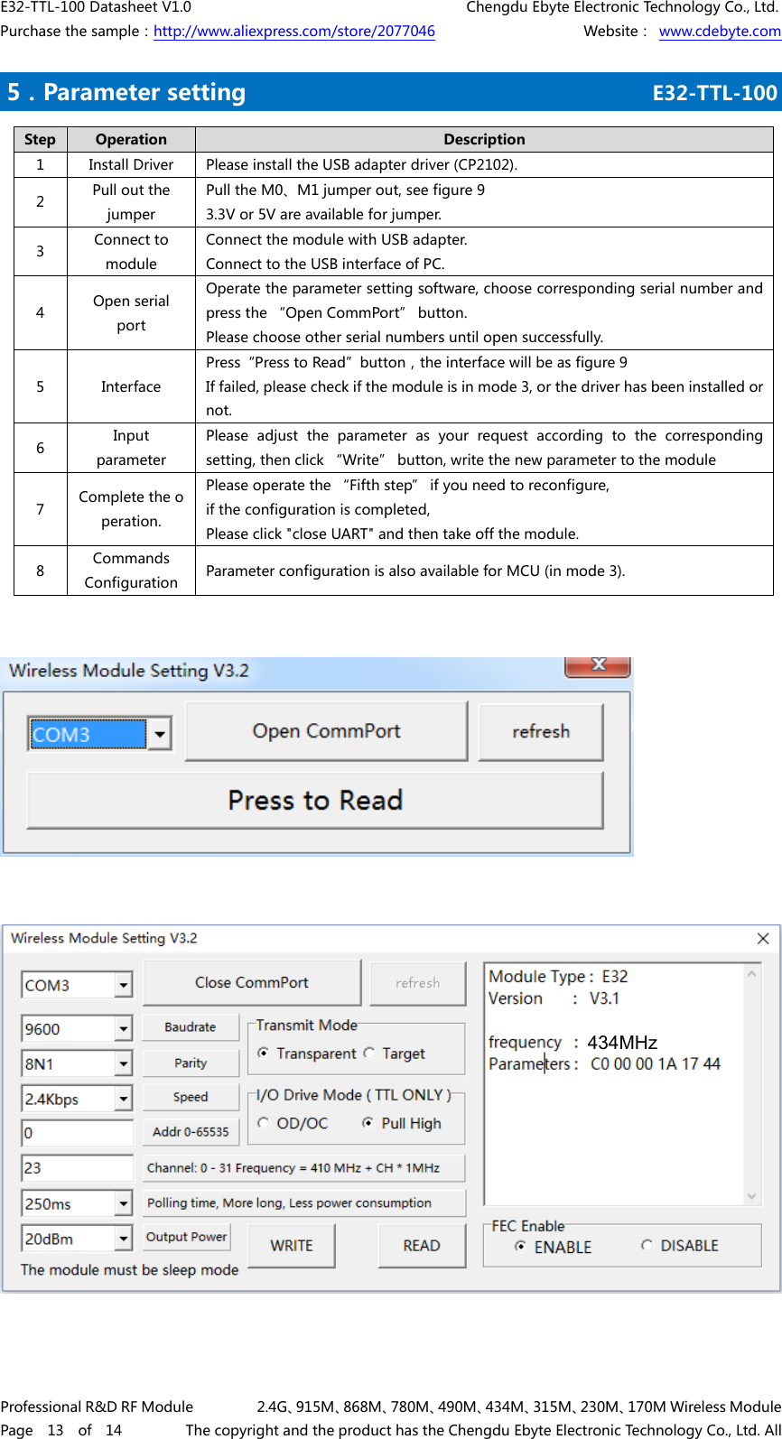 E32-TTL-100 Datasheet V1.0     Chengdu Ebyte Electronic Technology Co., Ltd. Purchase the sample：http://www.aliexpress.com/store/2077046        Website： www.cdebyte.com Professional R&amp;D RF Module      2.4G、915M、868M、780M、490M、434M、315M、230M、170M Wireless Module Page  13  of  14      The copyright and the product has the Chengdu Ebyte Electronic Technology Co., Ltd. All .5．Parameter setting     E32-TTL-100    Step  Operation  Description 1  Install Driver  Please install the USB adapter driver (CP2102). 2  Pull out the jumper Pull the M0、M1 jumper out, see figure 9 3.3V or 5V are available for jumper. 3  Connect to module Connect the module with USB adapter. Connect to the USB interface of PC. 4  Open serial port Operate the parameter setting software, choose corresponding serial number and press the “Open CommPort” button. Please choose other serial numbers until open successfully. 5  Interface Press“Press to Read”button，the interface will be as figure 9 If failed, please check if the module is in mode 3, or the driver has been installed or not. 6  Input parameter Please adjust the parameter as your request according to the corresponding setting, then click “Write” button, write the new parameter to the module 7  Complete the operation. Please operate the “Fifth step” if you need to reconfigure, if the configuration is completed,   Please click &quot;close UART&quot; and then take off the module. 8  Commands Configuration  Parameter configuration is also available for MCU (in mode 3). 434MHz