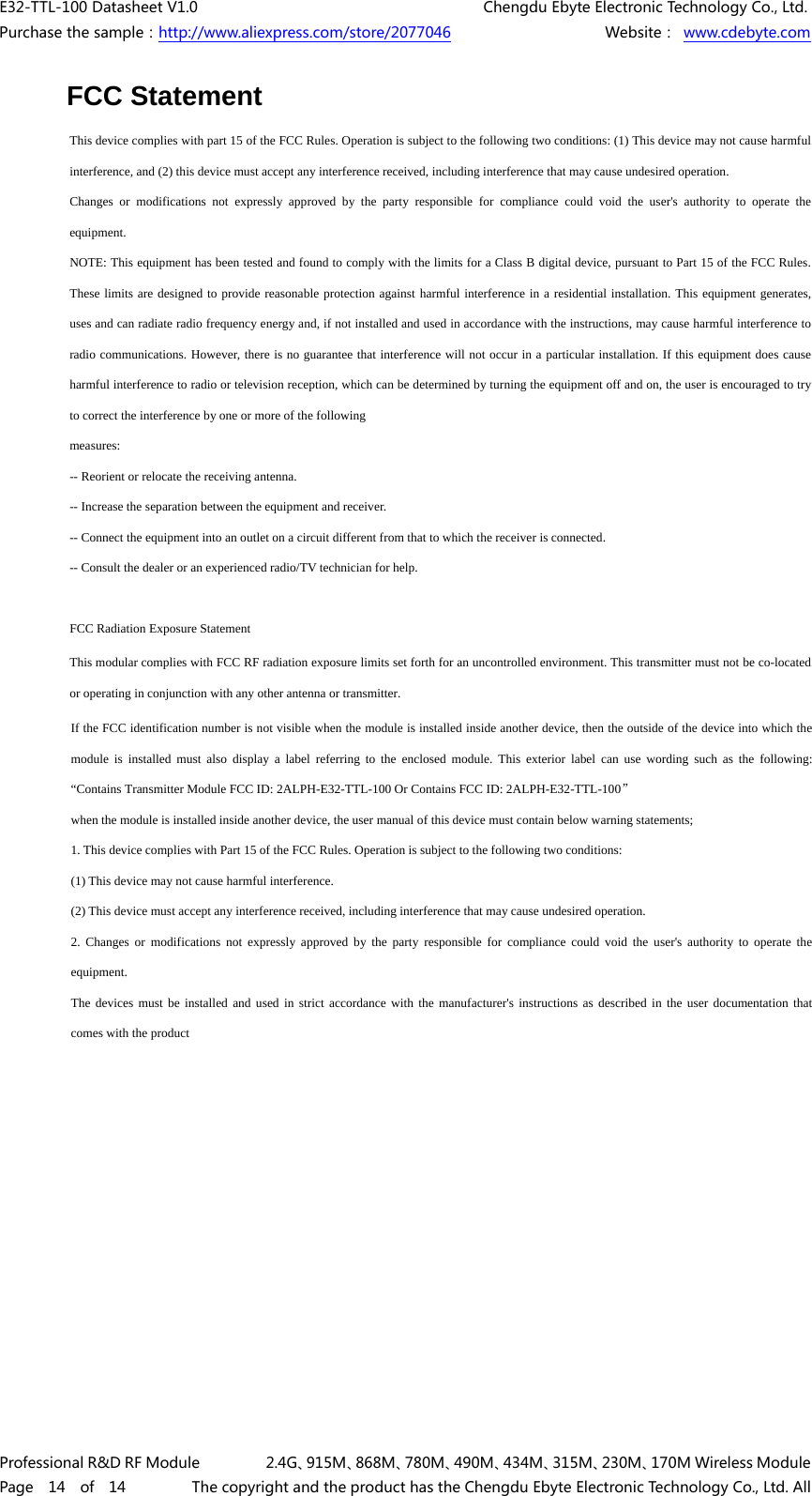 E32-TTL-100 Datasheet V1.0     Chengdu Ebyte Electronic Technology Co., Ltd. Purchase the sample：http://www.aliexpress.com/store/2077046        Website： www.cdebyte.com Professional R&amp;D RF Module      2.4G、915M、868M、780M、490M、434M、315M、230M、170M Wireless Module Page  14  of  14      The copyright and the product has the Chengdu Ebyte Electronic Technology Co., Ltd. All FCC StatementThis device complies with part 15 of the FCC Rules. Operation is subject to the following two conditions: (1) This device may not cause harmful interference, and (2) this device must accept any interference received, including interference that may cause undesired operation. Changes or modifications not expressly approved by the party responsible for compliance could void the user&apos;s authority to operate the equipment. NOTE: This equipment has been tested and found to comply with the limits for a Class B digital device, pursuant to Part 15 of the FCC Rules. These limits are designed to provide reasonable protection against harmful interference in a residential installation. This equipment generates, uses and can radiate radio frequency energy and, if not installed and used in accordance with the instructions, may cause harmful interference to radio communications. However, there is no guarantee that interference will not occur in a particular installation. If this equipment does cause harmful interference to radio or television reception, which can be determined by turning the equipment off and on, the user is encouraged to try to correct the interference by one or more of the following measures: -- Reorient or relocate the receiving antenna. -- Increase the separation between the equipment and receiver. -- Connect the equipment into an outlet on a circuit different from that to which the receiver is connected. -- Consult the dealer or an experienced radio/TV technician for help. FCC Radiation Exposure Statement  This modular complies with FCC RF radiation exposure limits set forth for an uncontrolled environment. This transmitter must not be co-located or operating in conjunction with any other antenna or transmitter.  If the FCC identification number is not visible when the module is installed inside another device, then the outside of the device into which the module is installed must also display a label referring to the enclosed module. This exterior label can use wording such as the following: “Contains Transmitter Module FCC ID: 2ALPH-E32-TTL-100 Or Contains FCC ID: 2ALPH-E32-TTL-100” when the module is installed inside another device, the user manual of this device must contain below warning statements; 1. This device complies with Part 15 of the FCC Rules. Operation is subject to the following two conditions: (1) This device may not cause harmful interference. (2) This device must accept any interference received, including interference that may cause undesired operation. 2. Changes or modifications not expressly approved by the party responsible for compliance could void the user&apos;s authority to operate theequipment. The devices must be installed and used in strict accordance with the manufacturer&apos;s instructions as described in the user documentation that comes with the product 