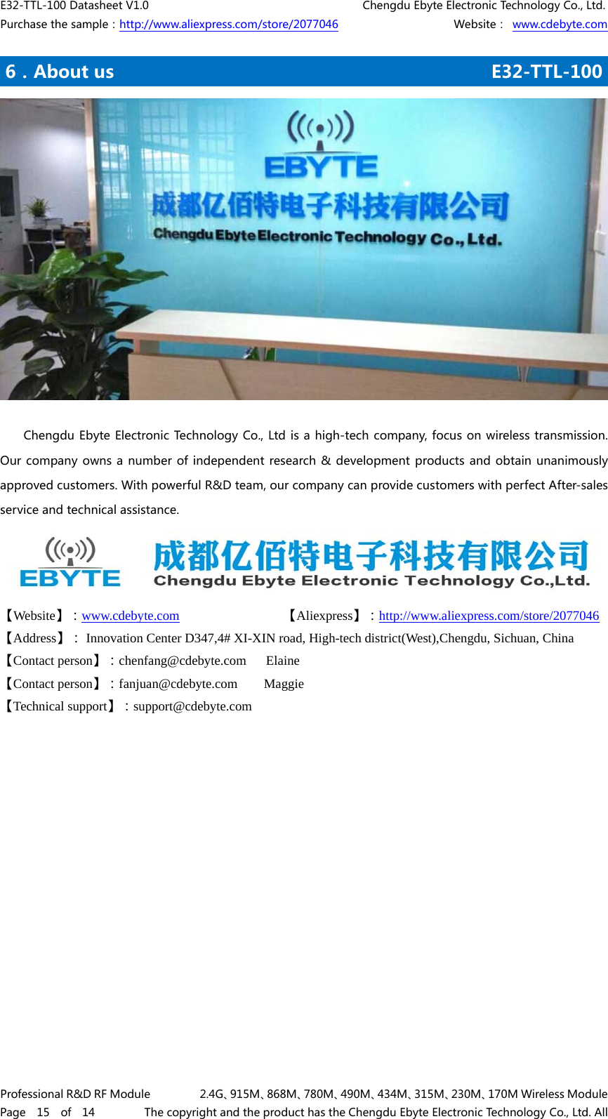 E32-TTL-100 Datasheet V1.0                                       Chengdu Ebyte Electronic Technology Co., Ltd. Purchase the sample：http://www.aliexpress.com/store/2077046                     Website： www.cdebyte.com Professional R&amp;D RF Module         2.4G、915M、868M、780M、490M、434M、315M、230M、170M Wireless Module Page  15  of  14         The copyright and the product has the Chengdu Ebyte Electronic Technology Co., Ltd. All .6．About us                                           E32-TTL-100       Chengdu Ebyte Electronic Technology Co., Ltd is a high-tech company, focus on wireless transmission. Our company owns a  number of  independent  research &amp; development products and  obtain unanimously approved customers. With powerful R&amp;D team, our company can provide customers with perfect After-sales service and technical assistance.  【Website】：www.cdebyte.com  1111          【Aliexpress】：http://www.aliexpress.com/store/2077046 【Address】： Innovation Center D347,4# XI-XIN road, High-tech district(West),Chengdu, Sichuan, China 【Contact person】：chenfang@cdebyte.com   Elaine      【Contact person】：fanjuan@cdebyte.com    Maggie     【Technical support】：support@cdebyte.com       