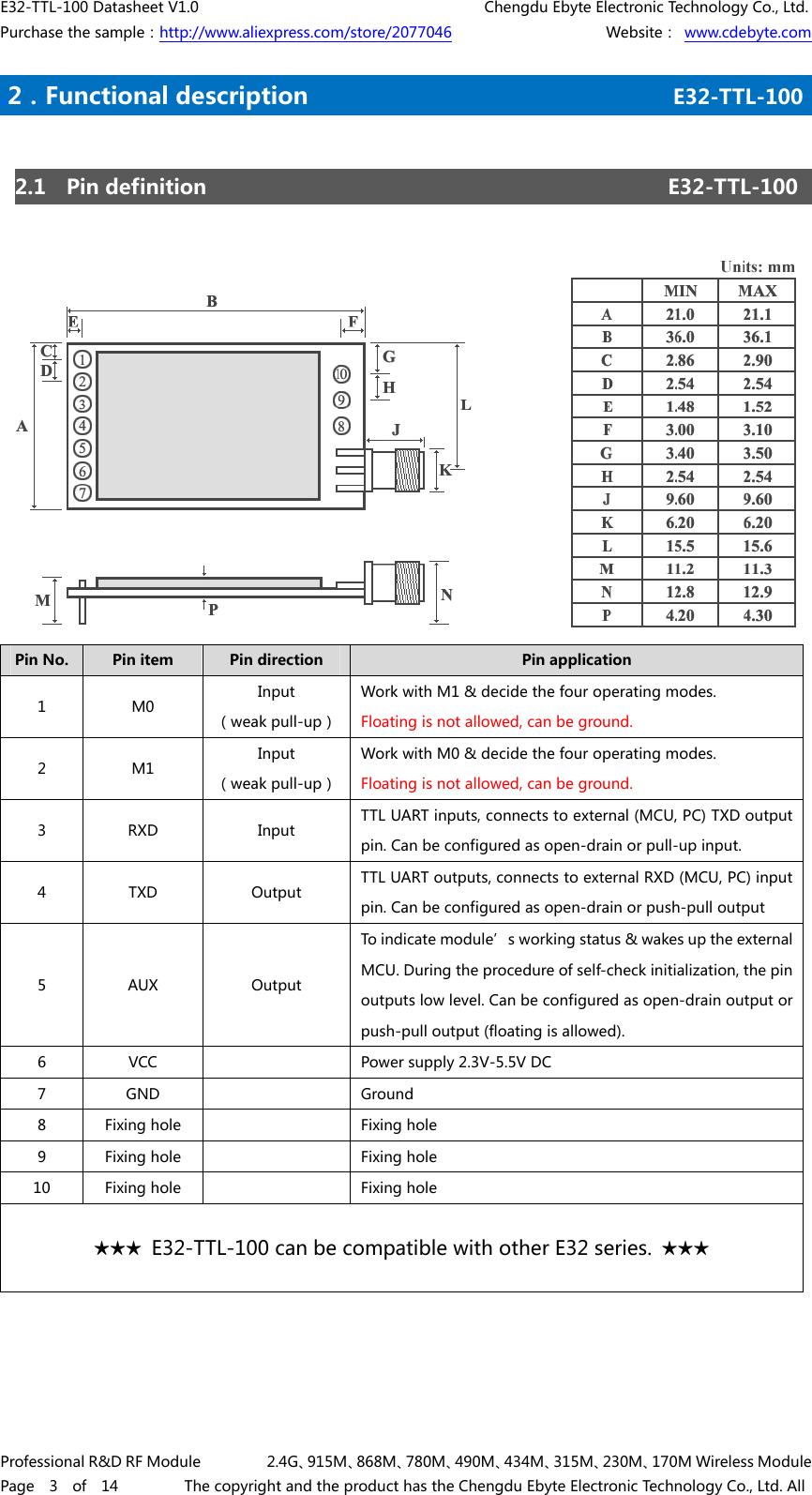 E32-TTL-100 Datasheet V1.0     Chengdu Ebyte Electronic Technology Co., Ltd. Purchase the sample：http://www.aliexpress.com/store/2077046        Website： www.cdebyte.com Professional R&amp;D RF Module    2.4G、915M、868M、780M、490M、434M、315M、230M、170M Wireless Module Page  3  of  14    The copyright and the product has the Chengdu Ebyte Electronic Technology Co., Ltd. All .2．Functional description E32-TTL-100    2.1  Pin definition  E32-TTL-100 Pin No.  Pin item  Pin direction  Pin application 1  M0  Input （weak pull-up）Work with M1 &amp; decide the four operating modes. Floating is not allowed, can be ground. 2  M1  Input （weak pull-up）Work with M0 &amp; decide the four operating modes. Floating is not allowed, can be ground. 3  RXD  Input  TTL UART inputs, connects to external (MCU, PC) TXD output pin. Can be configured as open-drain or pull-up input. 4  TXD  Output  TTL UART outputs, connects to external RXD (MCU, PC) input pin. Can be configured as open-drain or push-pull output 5  AUX  Output To indicate module’s working status &amp; wakes up the external MCU. During the procedure of self-check initialization, the pin outputs low level. Can be configured as open-drain output or push-pull output (floating is allowed).   6  VCC  Power supply 2.3V-5.5V DC 7  GND  Ground 8  Fixing hole  Fixing hole 9  Fixing hole  Fixing hole 10  Fixing hole  Fixing hole ★★★  E32-TTL-100 can be compatible with other E32 series.  ★★★ 