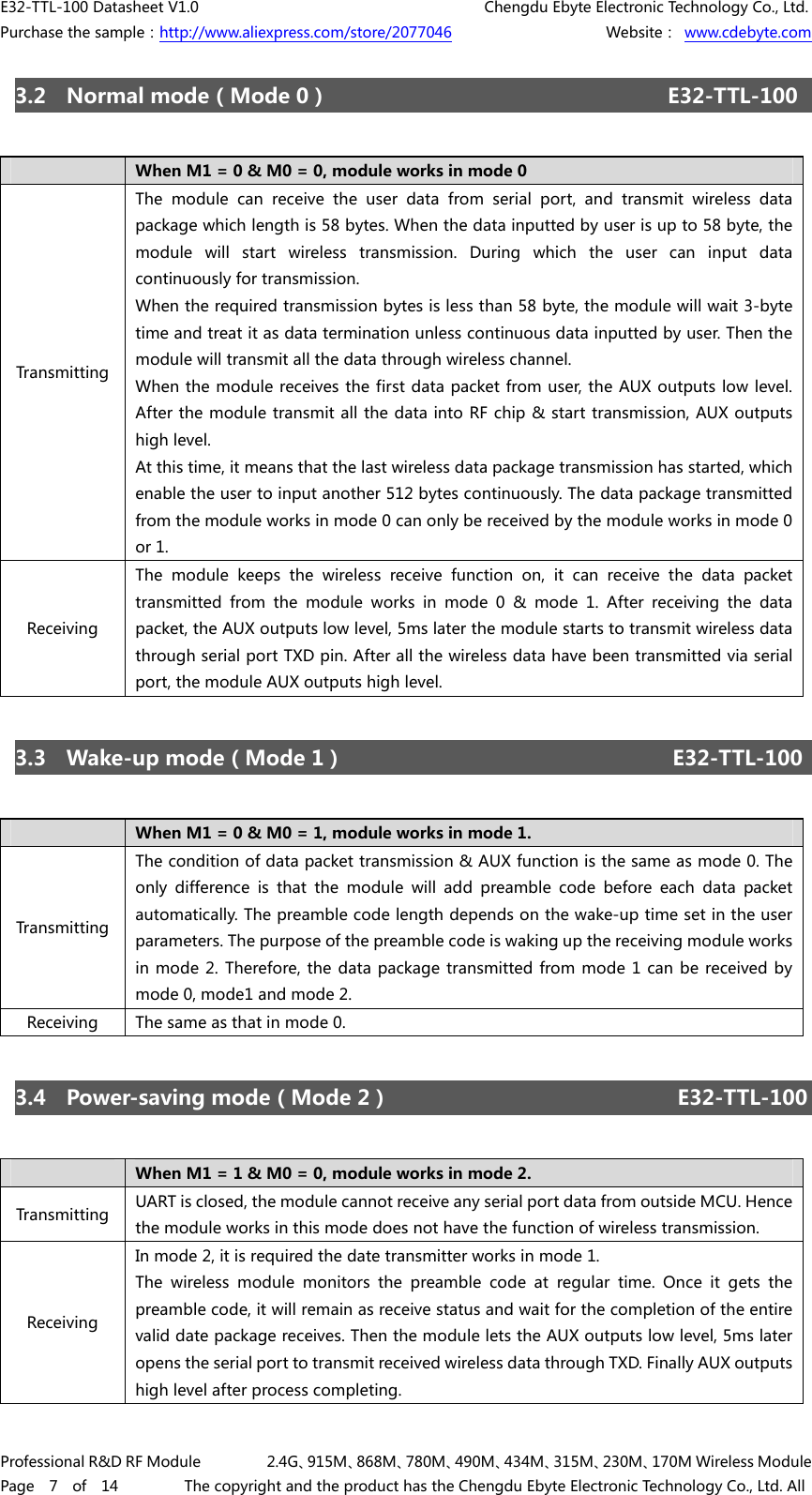 E32-TTL-100 Datasheet V1.0     Chengdu Ebyte Electronic Technology Co., Ltd. Purchase the sample：http://www.aliexpress.com/store/2077046        Website： www.cdebyte.com Professional R&amp;D RF Module    2.4G、915M、868M、780M、490M、434M、315M、230M、170M Wireless Module Page  7  of  14    The copyright and the product has the Chengdu Ebyte Electronic Technology Co., Ltd. All 3.2  Normal mode（Mode 0）     E32-TTL-100 When M1 = 0 &amp; M0 = 0, module works in mode 0 Transmitting The module can receive the user data from serial port, and transmit  wireless  data package which length is 58 bytes. When the data inputted by user is up to 58 byte, the module  will  start  wireless  transmission.  During  which  the  user  can  input  data continuously for transmission. When the required transmission bytes is less than 58 byte, the module will wait 3-byte time and treat it as data termination unless continuous data inputted by user. Then the module will transmit all the data through wireless channel. When the module receives the first data packet from user, the AUX outputs low level. After the module transmit all the data into RF chip &amp; start transmission, AUX outputs high level. At this time, it means that the last wireless data package transmission has started, which enable the user to input another 512 bytes continuously. The data package transmitted from the module works in mode 0 can only be received by the module works in mode 0 or 1. Receiving The  module  keeps  the  wireless  receive  function  on,  it  can  receive the data packet transmitted  from  the  module  works  in  mode  0  &amp;  mode  1.  After  receiving the data packet, the AUX outputs low level, 5ms later the module starts to transmit wireless data through serial port TXD pin. After all the wireless data have been transmitted via serial port, the module AUX outputs high level. 3.3  Wake-up mode（Mode 1）   E32-TTL-100 When M1 = 0 &amp; M0 = 1, module works in mode 1. Transmitting The condition of data packet transmission &amp; AUX function is the same as mode 0. The only  difference  is  that  the  module  will  add  preamble  code  before  each  data  packet automatically. The preamble code length depends on the wake-up time set in the user parameters. The purpose of the preamble code is waking up the receiving module works in mode 2.  Therefore, the data  package transmitted from mode  1 can  be received by mode 0, mode1 and mode 2. Receiving  The same as that in mode 0. 3.4  Power-saving mode（Mode 2）      E32-TTL-100 When M1 = 1 &amp; M0 = 0, module works in mode 2. Transmitting  UART is closed, the module cannot receive any serial port data from outside MCU. Hence the module works in this mode does not have the function of wireless transmission. Receiving In mode 2, it is required the date transmitter works in mode 1. The  wireless  module  monitors  the  preamble  code  at  regular  time.  Once  it  gets  the preamble code, it will remain as receive status and wait for the completion of the entire valid date package receives. Then the module lets the AUX outputs low level, 5ms later opens the serial port to transmit received wireless data through TXD. Finally AUX outputs high level after process completing. 