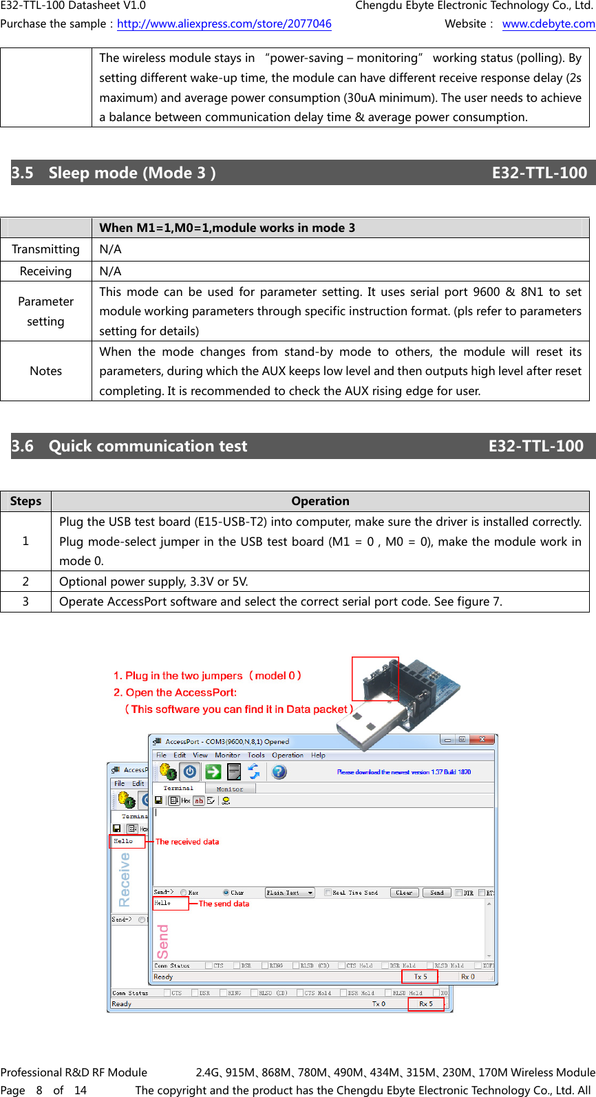 E32-TTL-100 Datasheet V1.0     Chengdu Ebyte Electronic Technology Co., Ltd. Purchase the sample：http://www.aliexpress.com/store/2077046        Website： www.cdebyte.com Professional R&amp;D RF Module    2.4G、915M、868M、780M、490M、434M、315M、230M、170M Wireless Module Page  8  of  14    The copyright and the product has the Chengdu Ebyte Electronic Technology Co., Ltd. All The wireless module stays in “power-saving – monitoring” working status (polling). By setting different wake-up time, the module can have different receive response delay (2s maximum) and average power consumption (30uA minimum). The user needs to achieve a balance between communication delay time &amp; average power consumption. 3.5  Sleep mode (Mode 3）     E32-TTL-100 When M1=1,M0=1,module works in mode 3 Transmitting  N/A Receiving  N/A Parameter setting This  mode  can  be  used  for  parameter  setting.  It  uses  serial  port  9600  &amp;  8N1  to  set module working parameters through specific instruction format. (pls refer to parameters setting for details) Notes When the mode changes from stand-by mode to others, the module will  reset  its parameters, during which the AUX keeps low level and then outputs high level after reset completing. It is recommended to check the AUX rising edge for user. 3.6  Quick communication test    E32-TTL-100 Steps  Operation 1 Plug the USB test board (E15-USB-T2) into computer, make sure the driver is installed correctly. Plug mode-select jumper in the USB test board (M1 = 0，M0 = 0), make the module work in mode 0. 2  Optional power supply, 3.3V or 5V. 3  Operate AccessPort software and select the correct serial port code. See figure 7. 