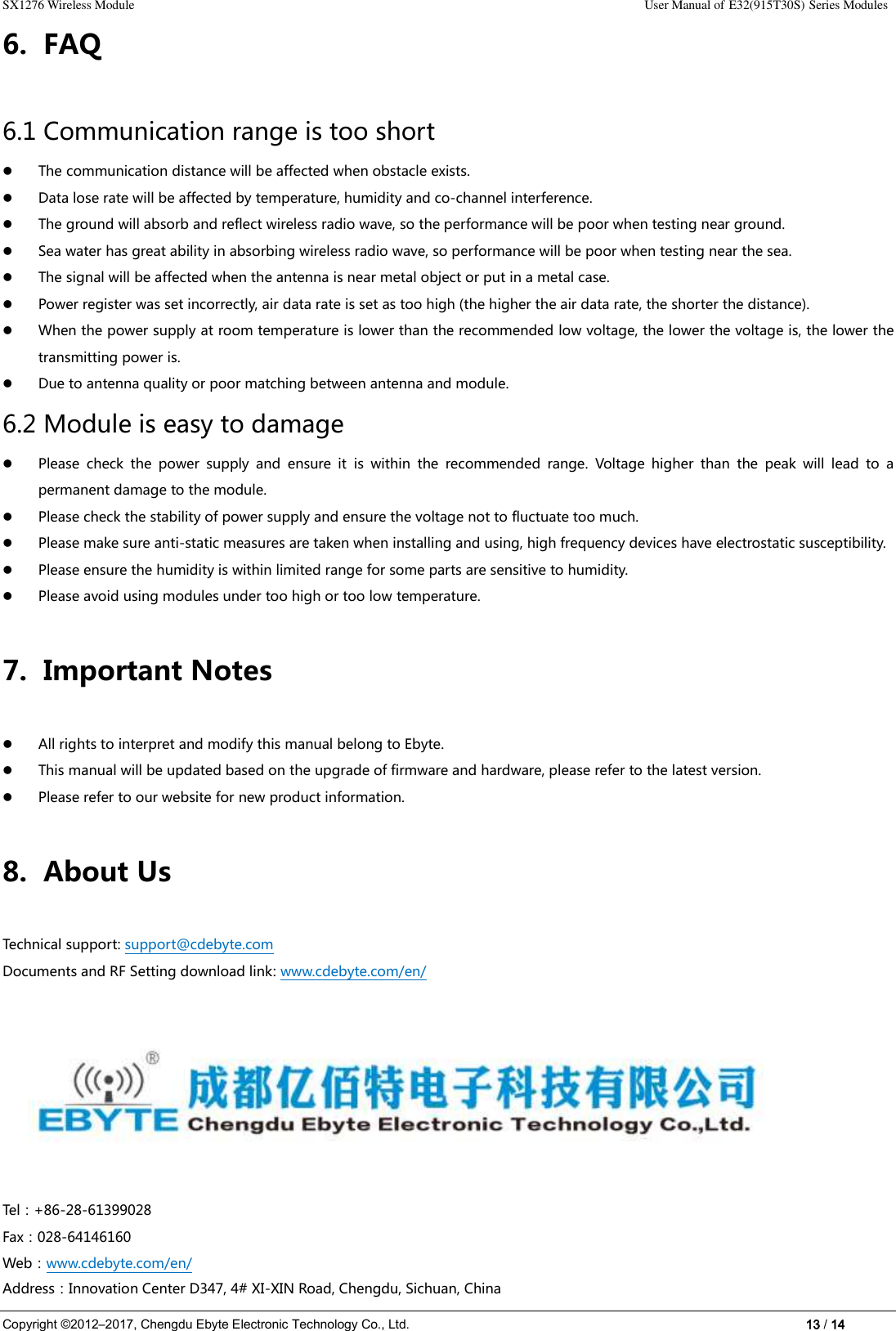 SX1276 Wireless Module                                                                                                                                                                User Manual of E32(915T30S) Series Modules Copyright ©2012–2017, Chengdu Ebyte Electronic Technology Co., Ltd.                                                                                                                            13 / 14 6. FAQ 6.1 Communication range is too short  The communication distance will be affected when obstacle exists.  Data lose rate will be affected by temperature, humidity and co-channel interference.  The ground will absorb and reflect wireless radio wave, so the performance will be poor when testing near ground.  Sea water has great ability in absorbing wireless radio wave, so performance will be poor when testing near the sea.    The signal will be affected when the antenna is near metal object or put in a metal case.  Power register was set incorrectly, air data rate is set as too high (the higher the air data rate, the shorter the distance).  When the power supply at room temperature is lower than the recommended low voltage, the lower the voltage is, the lower the transmitting power is.  Due to antenna quality or poor matching between antenna and module. 6.2 Module is easy to damage  Please  check  the  power  supply  and  ensure  it  is  within  the  recommended  range.  Voltage  higher  than  the  peak  will  lead  to  a permanent damage to the module.  Please check the stability of power supply and ensure the voltage not to fluctuate too much.  Please make sure anti-static measures are taken when installing and using, high frequency devices have electrostatic susceptibility.    Please ensure the humidity is within limited range for some parts are sensitive to humidity.    Please avoid using modules under too high or too low temperature. 7. Important Notes    All rights to interpret and modify this manual belong to Ebyte.  This manual will be updated based on the upgrade of firmware and hardware, please refer to the latest version.  Please refer to our website for new product information. 8. About Us Technical support: support@cdebyte.com Documents and RF Setting download link: www.cdebyte.com/en/                                                    Tel：+86-28-61399028     Fax：028-64146160                                                Web：www.cdebyte.com/en/ Address：Innovation Center D347, 4# XI-XIN Road, Chengdu, Sichuan, China     