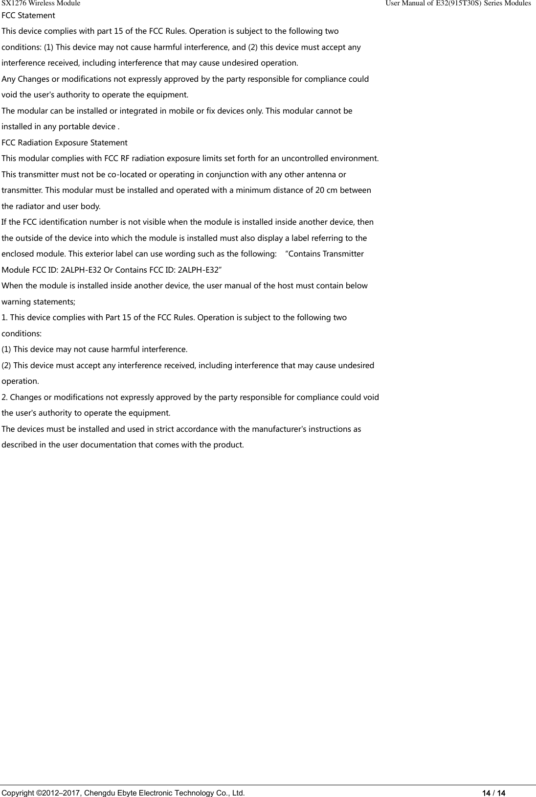 SX1276 Wireless Module                                                                                                                                                                User Manual of E32(915T30S) Series Modules Copyright ©2012–2017, Chengdu Ebyte Electronic Technology Co., Ltd.                                                                                                                            14 / 14 FCC Statement This device complies with part 15 of the FCC Rules. Operation is subject to the following two conditions: (1) This device may not cause harmful interference, and (2) this device must accept any interference received, including interference that may cause undesired operation. Any Changes or modifications not expressly approved by the party responsible for compliance could void the user&apos;s authority to operate the equipment. The modular can be installed or integrated in mobile or fix devices only. This modular cannot be installed in any portable device . FCC Radiation Exposure Statement This modular complies with FCC RF radiation exposure limits set forth for an uncontrolled environment. This transmitter must not be co-located or operating in conjunction with any other antenna or transmitter. This modular must be installed and operated with a minimum distance of 20 cm between the radiator and user body. If the FCC identification number is not visible when the module is installed inside another device, then the outside of the device into which the module is installed must also display a label referring to the enclosed module. This exterior label can use wording such as the following:  “Contains Transmitter Module FCC ID: 2ALPH-E32 Or Contains FCC ID: 2ALPH-E32” When the module is installed inside another device, the user manual of the host must contain below warning statements; 1. This device complies with Part 15 of the FCC Rules. Operation is subject to the following two conditions: (1) This device may not cause harmful interference. (2) This device must accept any interference received, including interference that may cause undesired operation. 2. Changes or modifications not expressly approved by the party responsible for compliance could void the user&apos;s authority to operate the equipment. The devices must be installed and used in strict accordance with the manufacturer&apos;s instructions as described in the user documentation that comes with the product.     