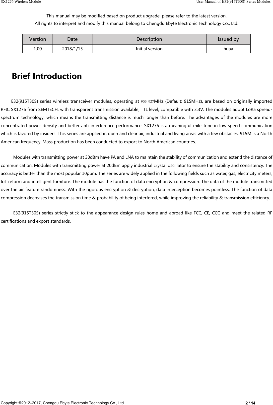 SX1276 Wireless Module    User Manual of E32(915T30S) Series Modules Copyright ©2012–2017, Chengdu Ebyte Electronic Technology Co., Ltd.    2 / 14 This manual may be modified based on product upgrade, please refer to the latest version. All rights to interpret and modify this manual belong to Chengdu Ebyte Electronic Technology Co., Ltd. Version Date Description Issued by 1.00 2018/1/15 Initial version huaa Brief Introduction E32(915T30S)  series  wireless  transceiver  modules,  operating  at  903-927MHz  (Default:  915MHz),  are  based  on  originally  imported RFIC SX1276 from SEMTECH, with transparent transmission available, TTL level, compatible with 3.3V. The modules adopt LoRa spread-spectrum  technology,  which means  the  transmitting distance is much longer than before. The advantages of the modules are more concentrated power density and better anti-interference performance. SX1276 is a meaningful milestone in low speed communication which is favored by insiders. This series are applied in open and clear air, industrial and living areas with a few obstacles. 915M is a North American frequency. Mass production has been conducted to export to North American countries. Modules with transmitting power at 30dBm have PA and LNA to maintain the stability of communication and extend the distance of communication. Modules with transmitting power at 20dBm apply industrial crystal oscillator to ensure the stability and consistency. The accuracy is better than the most popular 10ppm. The series are widely applied in the following fields such as water, gas, electricity meters, IoT reform and intelligent furniture. The module has the function of data encryption &amp; compression. The data of the module transmitted over the air feature randomness. With the rigorous encryption &amp; decryption, data interception becomes pointless. The function of data compression decreases the transmission time &amp; probability of being interfered, while improving the reliability &amp; transmission efficiency. E32(915T30S)  series  strictly  stick to  the  appearance design rules  home  and  abroad  like FCC,  CE, CCC  and  meet  the  related RF certifications and export standards. 