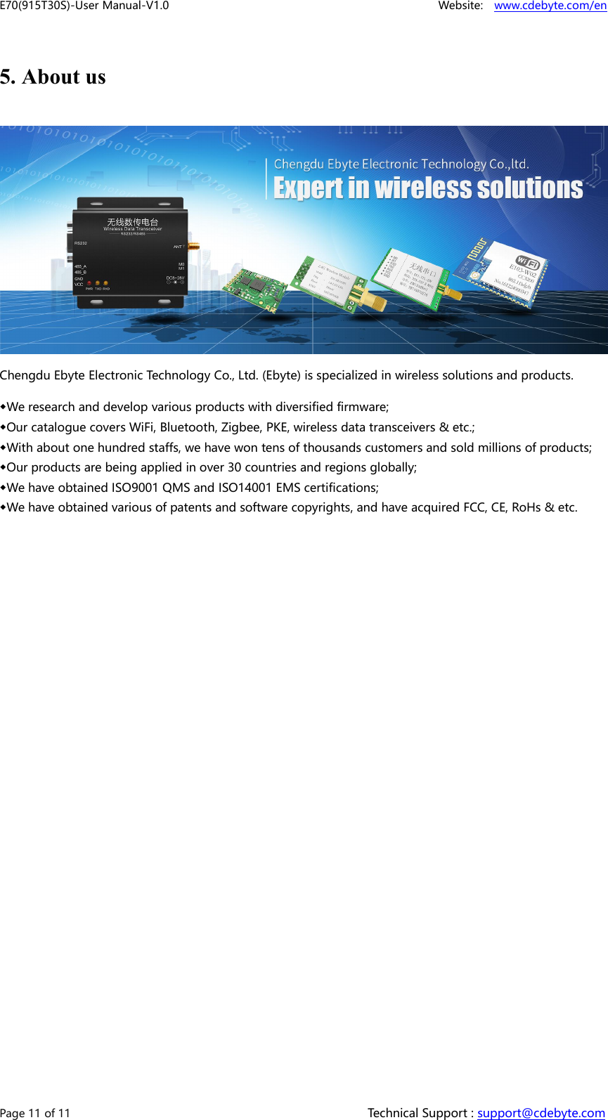 E70(915T30S)-User Manual-V1.0 Website: www.cdebyte.com/enPage 11 of 11 Technical Support : support@cdebyte.com5. About usChengdu Ebyte Electronic Technology Co., Ltd. (Ebyte) is specialized in wireless solutions and products.◆We research and develop various products with diversified firmware;◆Our catalogue covers WiFi, Bluetooth, Zigbee, PKE, wireless data transceivers &amp; etc.;◆With about one hundred staffs, we have won tens of thousands customers and sold millions of products;◆Our products are being applied in over 30 countries and regions globally;◆We have obtained ISO9001 QMS and ISO14001 EMS certifications;◆We have obtained various of patents and software copyrights, and have acquired FCC, CE, RoHs &amp; etc.