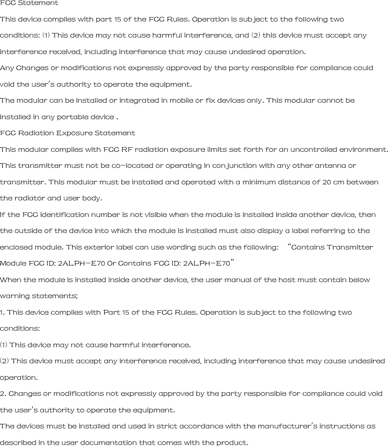 FCC Statement This device complies with part 15 of the FCC Rules. Operation is subject to the following two conditions: (1) This device may not cause harmful interference, and (2) this device must accept any interference received, including interference that may cause undesired operation. Any Changes or modifications not expressly approved by the party responsible for compliance could void the user&apos;s authority to operate the equipment. The modular can be installed or integrated in mobile or fix devices only. This modular cannot be installed in any portable device . FCC Radiation Exposure Statement This modular complies with FCC RF radiation exposure limits set forth for an uncontrolled environment. This transmitter must not be co-located or operating in conjunction with any other antenna or transmitter. This modular must be installed and operated with a minimum distance of 20 cm between the radiator and user body. If the FCC identification number is not visible when the module is installed inside another device, then the outside of the device into which the module is installed must also display a label referring to the enclosed module. This exterior label can use wording such as the following:  “Contains Transmitter Module FCC ID: 2ALPH-E70 Or Contains FCC ID: 2ALPH-E70” When the module is installed inside another device, the user manual of the host must contain below warning statements; 1. This device complies with Part 15 of the FCC Rules. Operation is subject to the following two conditions: (1) This device may not cause harmful interference. (2) This device must accept any interference received, including interference that may cause undesired operation. 2. Changes or modifications not expressly approved by the party responsible for compliance could void the user&apos;s authority to operate the equipment. The devices must be installed and used in strict accordance with the manufacturer&apos;s instructions as described in the user documentation that comes with the product. 