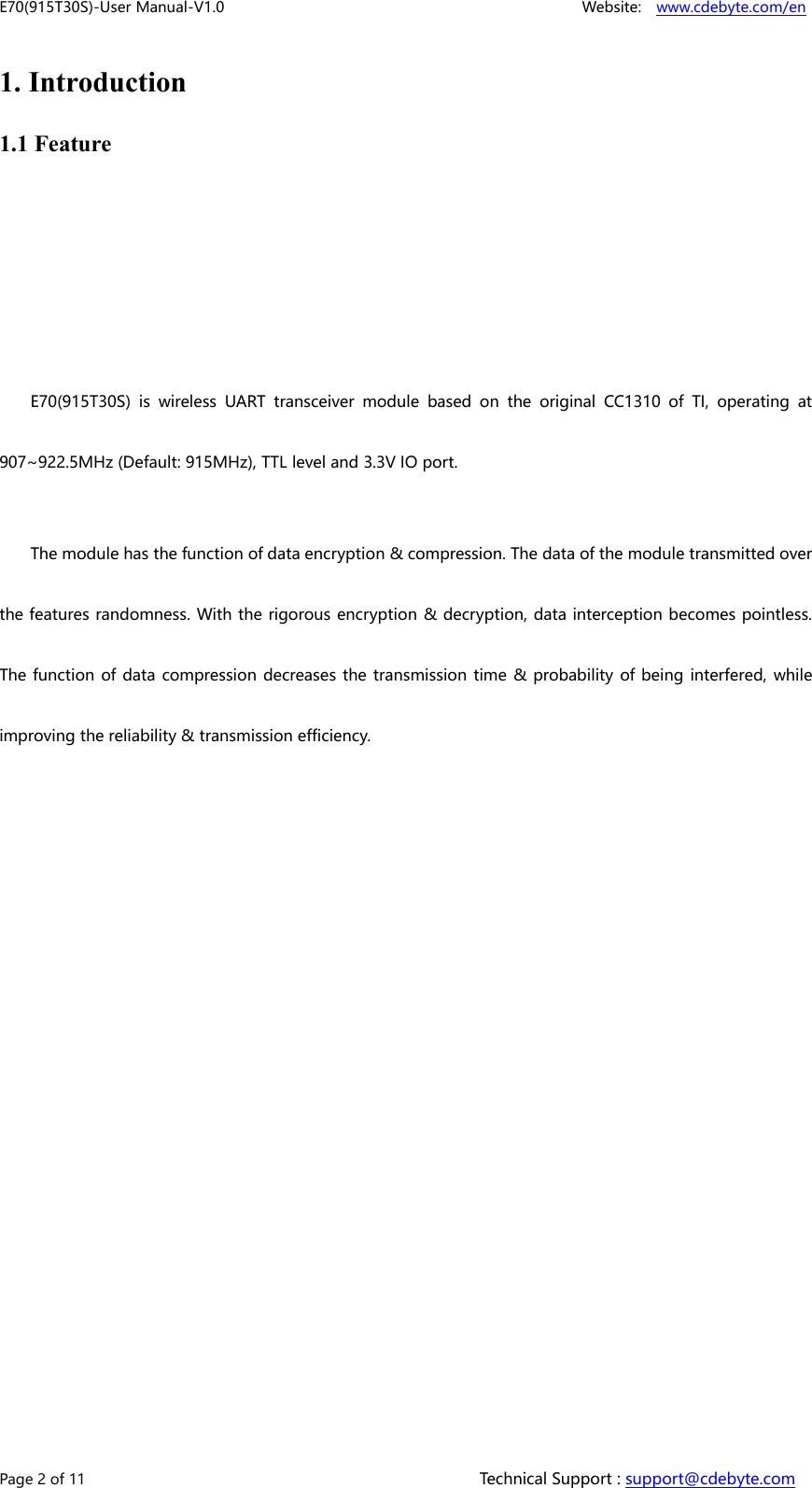 E70(915T30S)-User Manual-V1.0 Website: www.cdebyte.com/enPage 2 of 11 Technical Support : support@cdebyte.com1. Introduction1.1 FeatureE70(915T30S) is wireless UART transceiver module based on the original CC1310 of TI, operating at907~922.5MHz (Default: 915MHz), TTL level and 3.3V IO port.The module has the function of data encryption &amp; compression. The data of the module transmitted overthe features randomness. With the rigorous encryption &amp; decryption, data interception becomes pointless.The function of data compression decreases the transmission time &amp; probability of being interfered, whileimproving the reliability &amp; transmission efficiency.