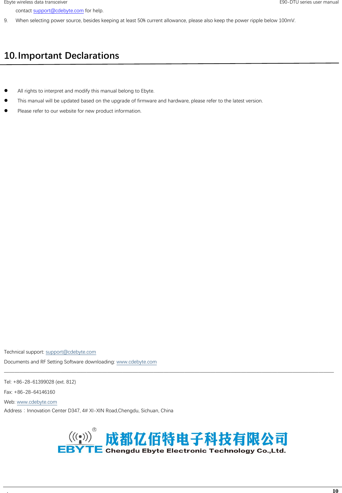 Ebyte wireless data transceiver                                                                                         E90-DTU series user manual .                                                                                                                                        10 contact support@cdebyte.com for help. 9. When selecting power source, besides keeping at least 50% current allowance, please also keep the power ripple below 100mV.    10. Important Declarations   All rights to interpret and modify this manual belong to Ebyte.  This manual will be updated based on the upgrade of firmware and hardware, please refer to the latest version.  Please refer to our website for new product information.                        Technical support: support@cdebyte.com Documents and RF Setting Software downloading: www.cdebyte.com ———————————————————————————————————————————————————————————————— Tel: +86-28-61399028 (ext. 812) Fax: +86-28-64146160 Web: www.cdebyte.com Address：Innovation Center D347, 4# XI-XIN Road,Chengdu, Sichuan, China      