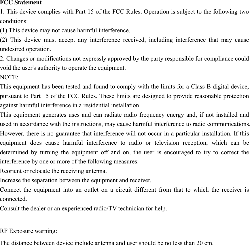 FCC Statement 1. This device complies with Part 15 of the FCC Rules. Operation is subject to the following two conditions: (1) This device may not cause harmful interference. (2)  This  device  must  accept  any  interference  received,  including  interference  that  may  cause undesired operation. 2. Changes or modifications not expressly approved by the party responsible for compliance could void the user&apos;s authority to operate the equipment. NOTE:   This equipment has been tested and found to comply with the limits for a Class B digital device, pursuant to Part 15 of the FCC Rules. These limits are designed to provide reasonable protection against harmful interference in a residential installation. This  equipment generates  uses  and can  radiate  radio  frequency  energy  and, if  not  installed  and used in accordance with the instructions, may cause harmful interference to radio communications. However, there is no guarantee that interference will not occur in a particular installation. If this equipment  does  cause  harmful  interference  to  radio  or  television  reception,  which  can  be determined  by  turning  the  equipment  off  and  on,  the  user  is  encouraged  to  try  to  correct  the interference by one or more of the following measures: Reorient or relocate the receiving antenna. Increase the separation between the equipment and receiver. Connect  the  equipment  into  an  outlet  on  a  circuit  different  from  that  to  which  the  receiver  is connected.   Consult the dealer or an experienced radio/TV technician for help.  RF Exposure warning:  The distance between device include antenna and user should be no less than 20 cm. 