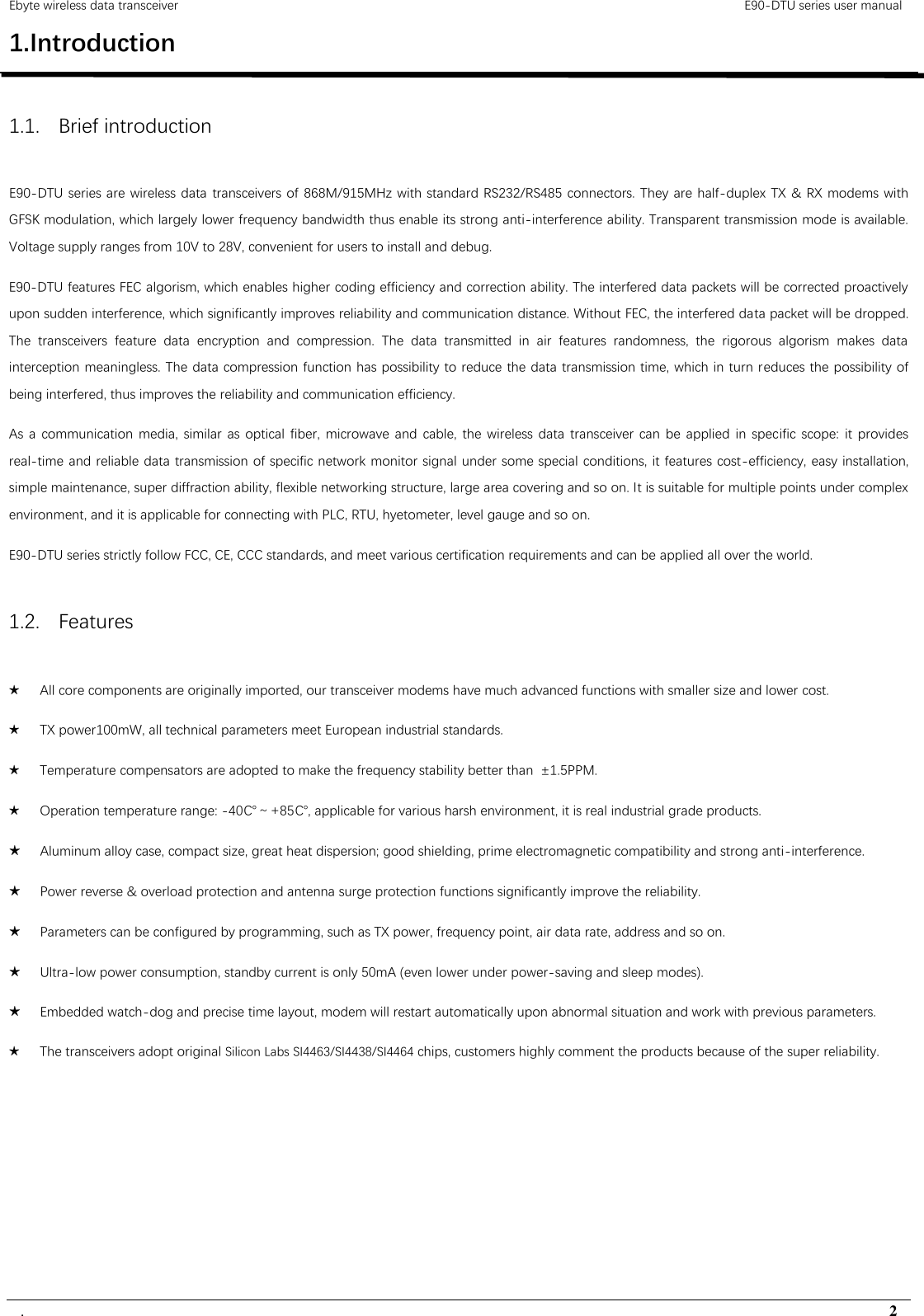 Ebyte wireless data transceiver                                                                                         E90-DTU series user manual .                                                                                                                                        2 1.Introduction                                                                                   1.1. Brief introduction E90-DTU series are wireless data transceivers of 868M/915MHz with standard RS232/RS485 connectors. They are half-duplex TX &amp; RX modems with GFSK modulation, which largely lower frequency bandwidth thus enable its strong anti-interference ability. Transparent transmission mode is available. Voltage supply ranges from 10V to 28V, convenient for users to install and debug. E90-DTU features FEC algorism, which enables higher coding efficiency and correction ability. The interfered data packets will be corrected proactively upon sudden interference, which significantly improves reliability and communication distance. Without FEC, the interfered data packet will be dropped. The  transceivers  feature  data  encryption  and  compression.  The  data  transmitted  in  air  features  randomness,  the  rigorous  algorism  makes  data interception meaningless. The data compression function has possibility to reduce the data transmission time, which in turn reduces the possibility of being interfered, thus improves the reliability and communication efficiency.   As  a communication media,  similar as optical  fiber, microwave and  cable, the  wireless data  transceiver  can be applied in specific scope:  it provides real-time and reliable data transmission of specific network monitor signal under some special conditions, it features cost-efficiency, easy installation, simple maintenance, super diffraction ability, flexible networking structure, large area covering and so on. It is suitable for multiple points under complex environment, and it is applicable for connecting with PLC, RTU, hyetometer, level gauge and so on. E90-DTU series strictly follow FCC, CE, CCC standards, and meet various certification requirements and can be applied all over the world. 1.2. Features ★ All core components are originally imported, our transceiver modems have much advanced functions with smaller size and lower cost. ★ TX power100mW, all technical parameters meet European industrial standards. ★ Temperature compensators are adopted to make the frequency stability better than  ±1.5PPM. ★ Operation temperature range: -40℃～+85℃, applicable for various harsh environment, it is real industrial grade products. ★ Aluminum alloy case, compact size, great heat dispersion; good shielding, prime electromagnetic compatibility and strong anti-interference. ★ Power reverse &amp; overload protection and antenna surge protection functions significantly improve the reliability. ★ Parameters can be configured by programming, such as TX power, frequency point, air data rate, address and so on. ★ Ultra-low power consumption, standby current is only 50mA (even lower under power-saving and sleep modes). ★ Embedded watch-dog and precise time layout, modem will restart automatically upon abnormal situation and work with previous parameters. ★ The transceivers adopt original Silicon Labs SI4463/SI4438/SI4464 chips, customers highly comment the products because of the super reliability.     