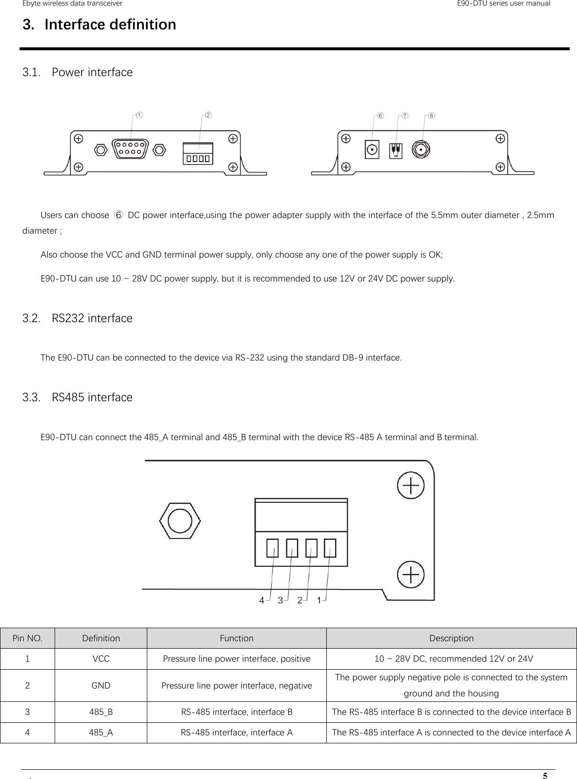 Ebyte wireless data transceiver                                                                                         E90-DTU series user manual .                                                                                                                                        5 3. Interface definition 3.1. Power interface   Users can choose  ⑥  DC power interface,using the power adapter supply with the interface of the 5.5mm outer diameter , 2.5mm diameter ; Also choose the VCC and GND terminal power supply, only choose any one of the power supply is OK; E90-DTU can use 10 ~ 28V DC power supply, but it is recommended to use 12V or 24V DC power supply. 3.2. RS232 interface The E90-DTU can be connected to the device via RS-232 using the standard DB-9 interface. 3.3. RS485 interface E90-DTU can connect the 485_A terminal and 485_B terminal with the device RS-485 A terminal and B terminal.   Pin NO. Definition Function Description 1 VCC Pressure line power interface, positive   10 ~ 28V DC, recommended 12V or 24V 2 GND Pressure line power interface, negative The power supply negative pole is connected to the system ground and the housing 3 485_B RS-485 interface, interface B   The RS-485 interface B is connected to the device interface B 4 485_A RS-485 interface, interface A The RS-485 interface A is connected to the device interface A  