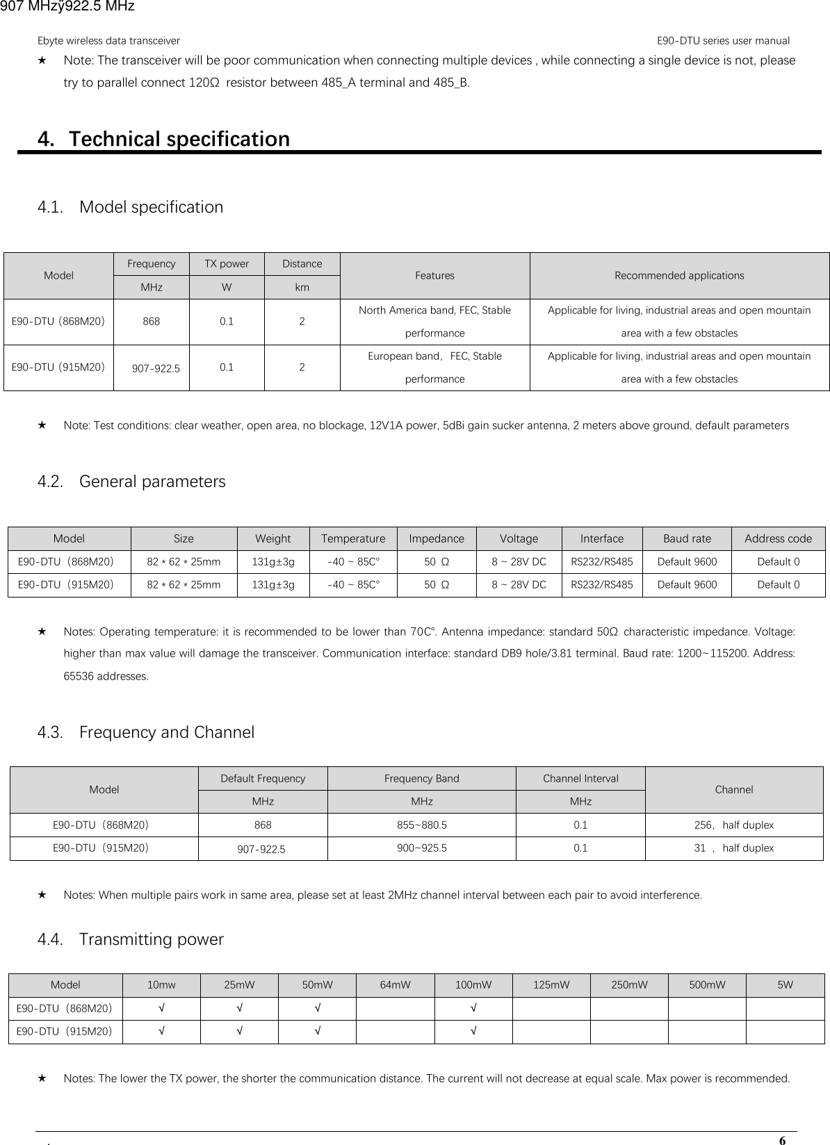 Ebyte wireless data transceiver                                                                                         E90-DTU series user manual .                                                                                                                                        6 ★ Note: The transceiver will be poor communication when connecting multiple devices , while connecting a single device is not, please try to parallel connect 120Ω  resistor between 485_A terminal and 485_B. 4. Technical specification 4.1. Model specification Model Frequency  TX power  Distance Features  Recommended applications MHz  W  km E90-DTU（868M20） 868  0.1  2  North America band, FEC, Stable performance Applicable for living, industrial areas and open mountain area with a few obstacles E90-DTU（915M20） 907-922.5  0.1  2 European band，FEC, Stable performance Applicable for living, industrial areas and open mountain area with a few obstacles  ★ Note: Test conditions: clear weather, open area, no blockage, 12V1A power, 5dBi gain sucker antenna, 2 meters above ground, default parameters 4.2. General parameters Model Size Weight Temperature Impedance Voltage Interface Baud rate Address code E90-DTU（868M20）  82 * 62 * 25mm  131g±3g  -40 ~ 85℃ 50  Ω  8 ~ 28V DC  RS232/RS485  Default 9600  Default 0 E90-DTU（915M20）  82 * 62 * 25mm  131g±3g  -40 ~ 85℃ 50  Ω  8 ~ 28V DC  RS232/RS485  Default 9600  Default 0  ★ Notes: Operating temperature: it is recommended to be lower than 70℃. Antenna impedance: standard 50Ω  characteristic impedance. Voltage: higher than max value will damage the transceiver. Communication interface: standard DB9 hole/3.81 terminal. Baud rate: 1200~115200. Address: 65536 addresses. 4.3. Frequency and Channel Model Default Frequency  Frequency Band  Channel Interval Channel MHz  MHz  MHz E90-DTU（868M20） 868  855~880.5  0.1  256，half duplex E90-DTU（915M20） 907-922.5  900~925.5  0.1  31 ，half duplex  ★ Notes: When multiple pairs work in same area, please set at least 2MHz channel interval between each pair to avoid interference. 4.4. Transmitting power   Model  10mw  25mW  50mW  64mW  100mW  125mW  250mW  500mW  5W E90-DTU（868M20） √ √ √    √         E90-DTU（915M20） √ √ √    √          ★ Notes: The lower the TX power, the shorter the communication distance. The current will not decrease at equal scale. Max power is recommended. 907 MHzÿ922.5 MHz