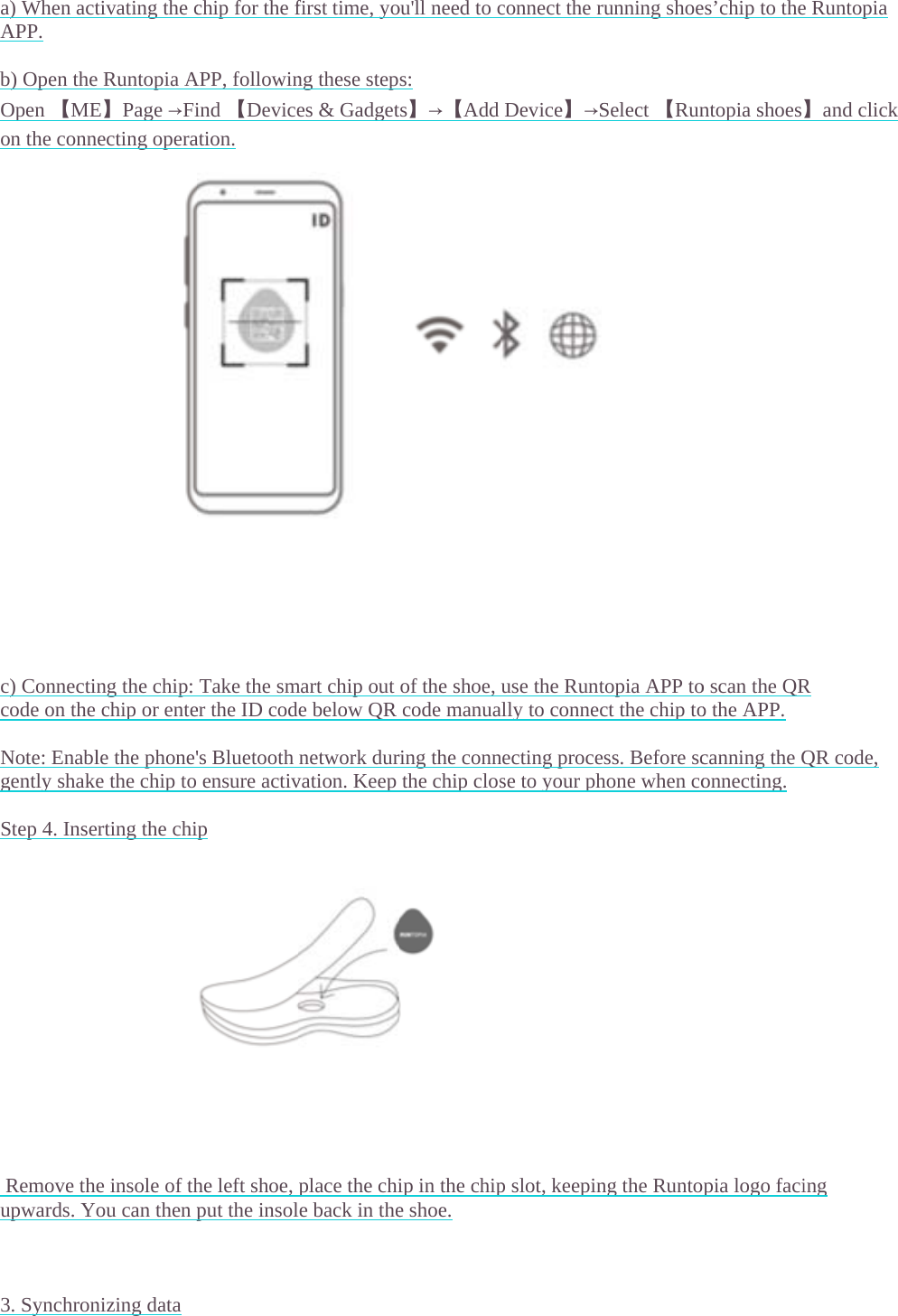   a) When actAPP.  b) Open theOpen 【MEon the conn                      c) Connecticode on the Note: Enablgently shak Step 4. Inse               Remove thupwards. Y   3. Synchrontivating the ce Runtopia AE】Page &rarr;Finecting operang the chip:  chip or entele the phone'e the chip toerting the chie insole of thou can then pnizing data chip for the fAPP, followinind 【Deviceation. Take the smer the ID cod's Bluetooth  ensure activip he left shoe, put the insolfirst time, yong these stepes &amp; Gadgetmart chip oute below QRnetwork durvation. Keepplace the chile back in theou'll need to cs:  ts】&rarr;【Addof the shoe,code manuaring the connthe chip closip in the chipe shoe. connect the rDevice】&rarr;Suse the Runtally to connecnecting procese to your php slot, keepinrunning shoeSelect 【Runtopia APP toct the chip toess. Before schone when cong the Runtoes&rsquo;chip to thentopia shoeso scan the QRo the APP. canning the Qonnecting. pia logo facie Runtopia 】and click R QR code, ing 