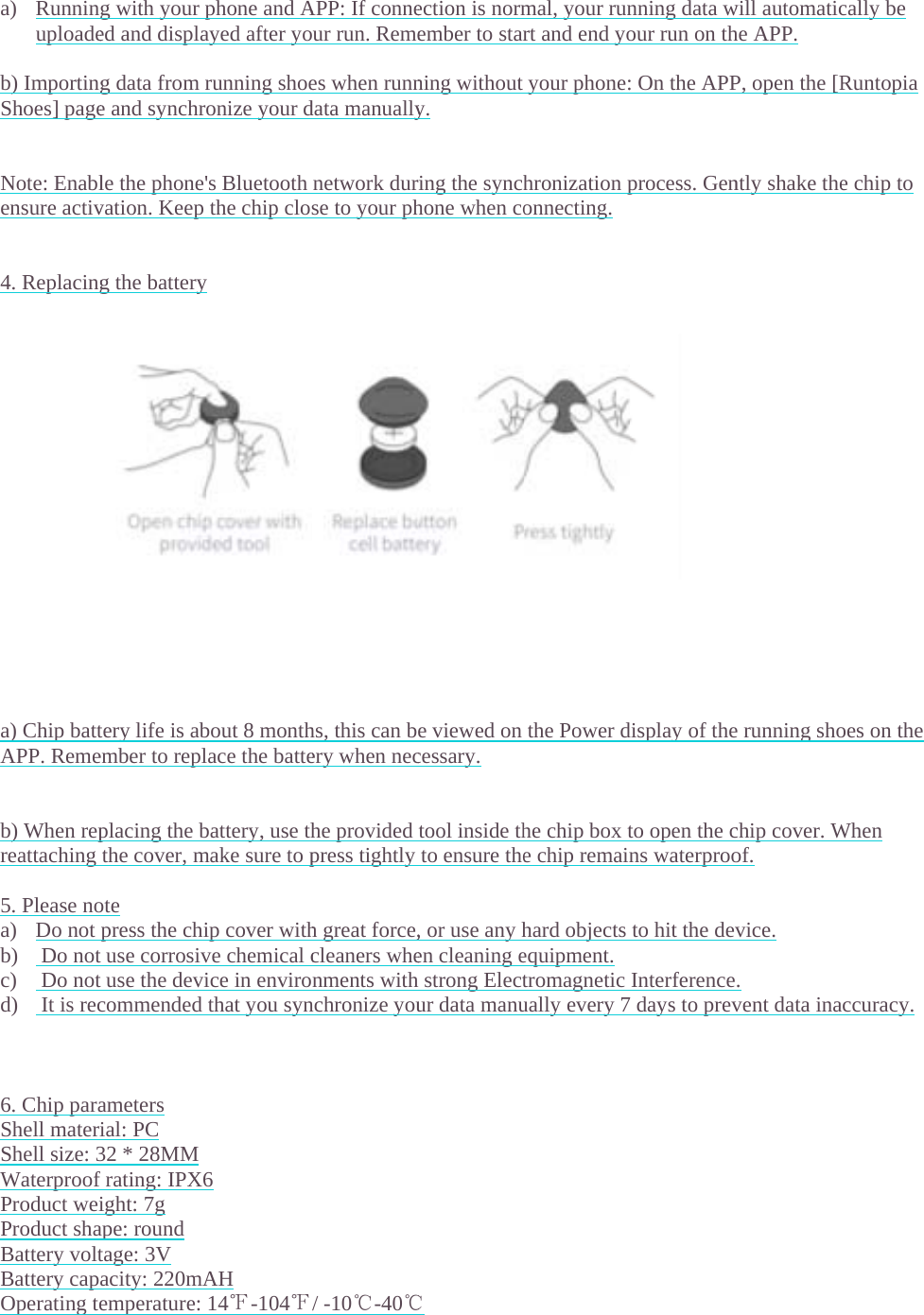  a) Runninuploade b) ImportingShoes] page  Note: Enablensure activ  4. Replacing                 a) Chip battAPP. Reme  b) When repreattaching  5. Please noa) Do not b)  Do notc)  Do notd)  It is rec   6. Chip paraShell materiShell size: 3Waterproof Product weiProduct shaBattery voltBattery capOperating te   g with your ped and displag data from re and synchrle the phone'vation. Keep g the batterytery life is abember to replplacing the bthe cover, mote press the chit use corrosivt use the devicommended ameters ial: PC 32 * 28MM frating: IPX6ight: 7g ape: round tage: 3V acity: 220mAemperature: phone and Aayed after yorunning shoeonize your d's Bluetooth the chip closy bout 8 monthlace the battebattery, use thmake sure to pip cover withve chemical cice in envirothat you syn6 AH 14℉-104℉APP: If conneur run. Remees when runndata manuallynetwork durse to your phhs, this can bery when neche providedpress tightlyh great force,cleaners whenments withnchronize you/ -10℃-40℃ection is normember to starning withouty. ring the synchhone when coe viewed oncessary. tool inside thto ensure the, or use any hen cleaning eh strong Electur data manu℃ mal, your runrt and end yoyour phone:hronization ponnecting.the Power dhe chip box te chip remainhard objectsequipment.tromagneticually every 7nning data wour run on th: On the APPprocess. Gendisplay of theto open the cns waterprooto hit the devInterference days to prevwill automatiche APP. P, open the [Rntly shake thee running shochip cover. Wof. vice. . vent data inacally be Runtopia e chip to oes on the When accuracy. 