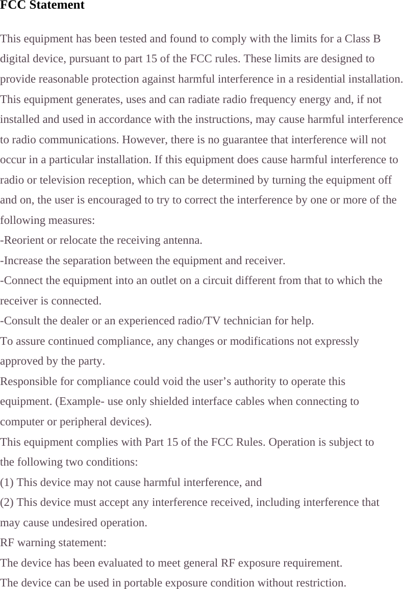  FCC Statement  This equipment has been tested and found to comply with the limits for a Class B digital device, pursuant to part 15 of the FCC rules. These limits are designed to provide reasonable protection against harmful interference in a residential installation. This equipment generates, uses and can radiate radio frequency energy and, if not installed and used in accordance with the instructions, may cause harmful interference to radio communications. However, there is no guarantee that interference will not occur in a particular installation. If this equipment does cause harmful interference to radio or television reception, which can be determined by turning the equipment off and on, the user is encouraged to try to correct the interference by one or more of the following measures: -Reorient or relocate the receiving antenna. -Increase the separation between the equipment and receiver. -Connect the equipment into an outlet on a circuit different from that to which the receiver is connected. -Consult the dealer or an experienced radio/TV technician for help. To assure continued compliance, any changes or modifications not expressly approved by the party. Responsible for compliance could void the user&rsquo;s authority to operate this equipment. (Example- use only shielded interface cables when connecting to computer or peripheral devices). This equipment complies with Part 15 of the FCC Rules. Operation is subject to the following two conditions: (1) This device may not cause harmful interference, and (2) This device must accept any interference received, including interference that may cause undesired operation. RF warning statement: The device has been evaluated to meet general RF exposure requirement. The device can be used in portable exposure condition without restriction. 