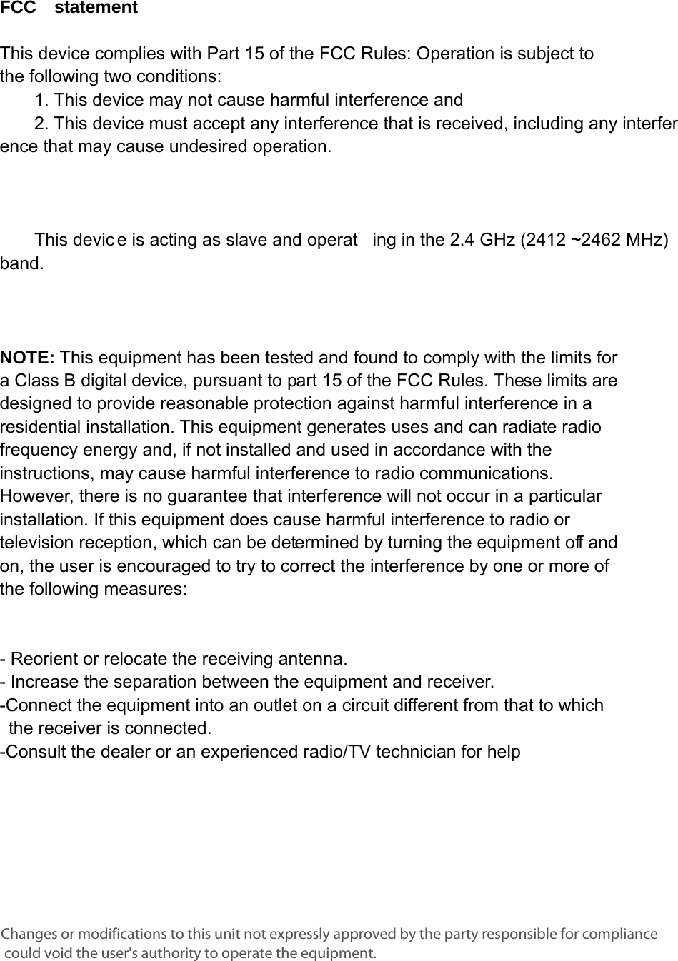      FCC  statement   This device complies with Part 15 of the FCC Rules: Operation is subject to  the following two conditions:   1. This device may not cause harmful interference and   2. This device must accept any interference that is received, including any interference that may cause undesired operation.            This devic e is acting as slave and operat ing in the 2.4 GHz (2412 ~2462 MHz) band.       NOTE: This equipment has been tested and found to comply with the limits for a Class B digital device, pursuant to part 15 of the FCC Rules. These limits are designed to provide reasonable protection against harmful interference in a residential installation. This equipment generates uses and can radiate radio frequency energy and, if not installed and used in accordance with the instructions, may cause harmful interference to radio communications. However, there is no guarantee that interference will not occur in a particular installation. If this equipment does cause harmful interference to radio or television reception, which can be determined by turning the equipment off and on, the user is encouraged to try to correct the interference by one or more of the following measures:      - Reorient or relocate the receiving antenna. - Increase the separation between the equipment and receiver.   -Connect the equipment into an outlet on a circuit different from that to which the receiver is connected.   -Consult the dealer or an experienced radio/TV technician for help Changes or modifications to this unit not expressly approved by the party responsible for compliance could void the user&apos;s authority to operate the equipment.