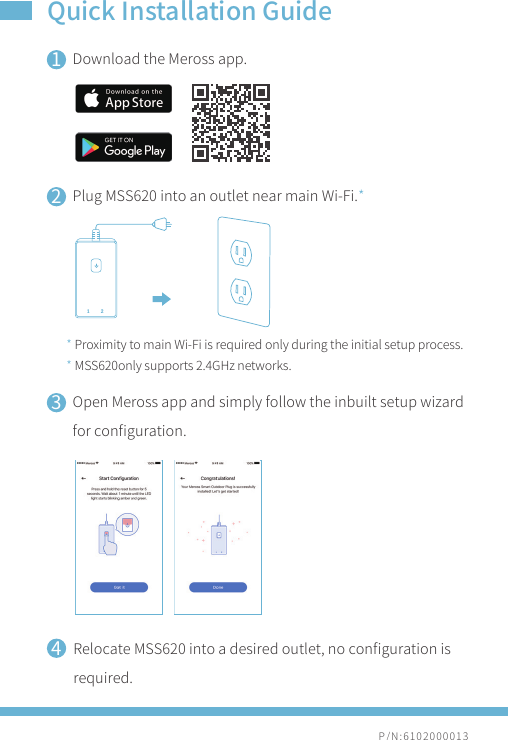 P/N:6102000013Quick Installation Guide1234Download the Meross app.Plug MSS620 into an outlet near main Wi-Fi.*Open Meross app and simply follow the inbuilt setup wizard for conﬁguration.* Proximity to main Wi-Fi is required only during the initial setup process.* MSS620only supports 2.4GHz networks.Relocate MSS620 into a desired outlet, no conﬁguration is required.1 2