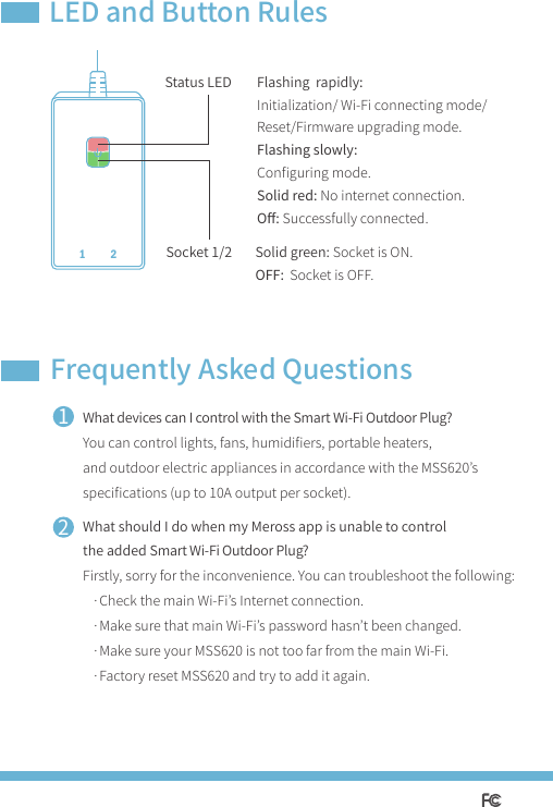 1Flashing  rapidly: Initialization/ Wi-Fi connecting mode/Reset/Firmware upgrading mode.Flashing slowly: Conﬁguring mode.Solid red: No internet connection.Oﬀ: Successfully connected.Solid green: Socket is ON.OFF: Socket is OFF.LED and Button RulesFrequently Asked Questions21What devices can I control with the Smart Wi-Fi Outdoor Plug?You can control lights, fans, humidiﬁers, portable heaters, and outdoor electric appliances in accordance with the MSS620’s speciﬁcations (up to 10A output per socket).What should I do when my Meross app is unable to control the added Smart Wi-Fi Outdoor Plug?Firstly, sorry for the inconvenience. You can troubleshoot the following:   ·Check the main Wi-Fi’s Internet connection.   ·Make sure that main Wi-Fi’s password hasn’t been changed.   ·Make sure your MSS620 is not too far from the main Wi-Fi.   ·Factory reset MSS620 and try to add it again.Socket 1/2 Status LED 1 2