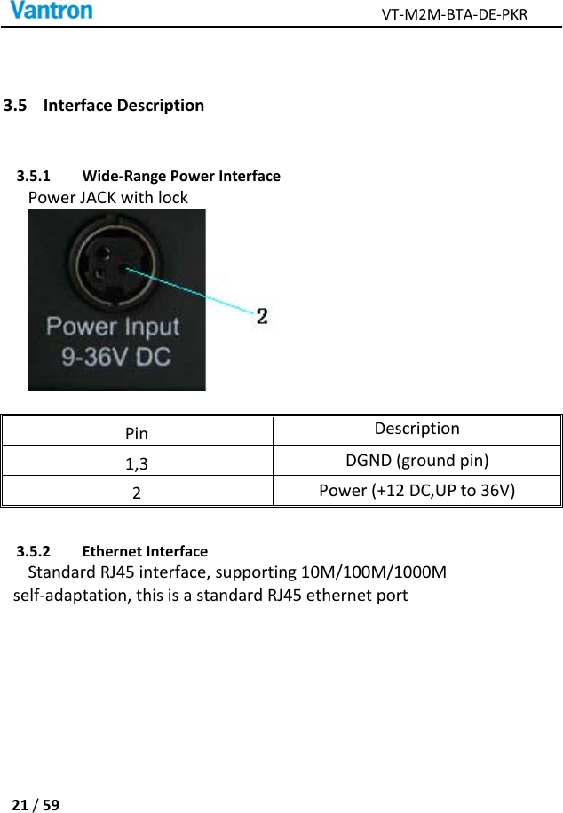 VT‐M2M‐BTA‐DE‐PKR21/593.5 InterfaceDescription3.5.1 Wide‐RangePowerInterfacePowerJACKwithlockPinDescription1,3DGND(groundpin)2Power(+12DC,UPto36V)3.5.2 EthernetInterfaceStandardRJ45interface,supporting10M/100M/1000Mself‐adaptation,thisisastandardRJ45ethernetport