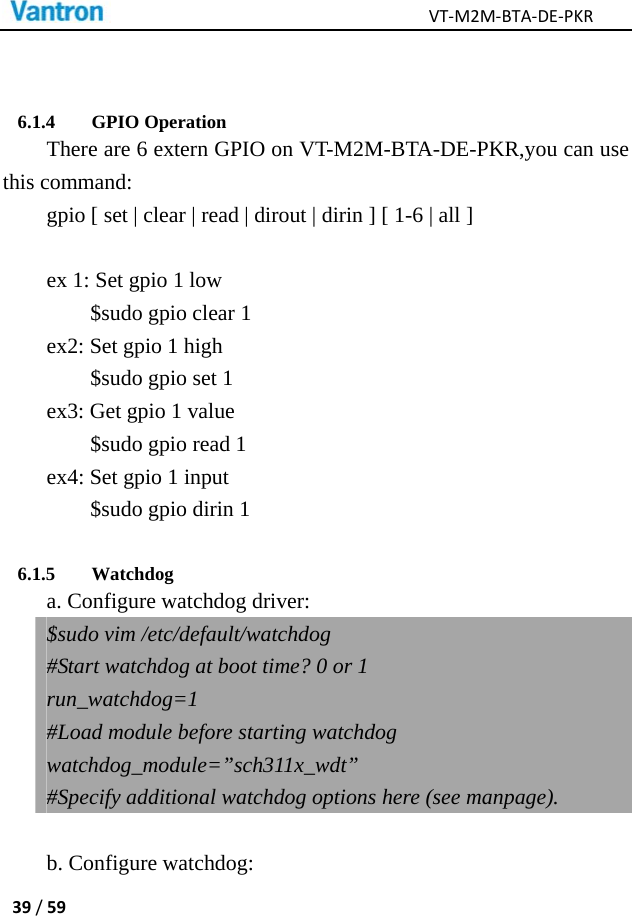 VT‐M2M‐BTA‐DE‐PKR39/59 6.1.4 GPIO Operation There are 6 extern GPIO on VT-M2M-BTA-DE-PKR,you can use this command: gpio [ set | clear | read | dirout | dirin ] [ 1-6 | all ]  ex 1: Set gpio 1 low $sudo gpio clear 1 ex2: Set gpio 1 high $sudo gpio set 1 ex3: Get gpio 1 value $sudo gpio read 1 ex4: Set gpio 1 input $sudo gpio dirin 1 6.1.5 Watchdog a. Configure watchdog driver: $sudo vim /etc/default/watchdog #Start watchdog at boot time? 0 or 1 run_watchdog=1 #Load module before starting watchdog watchdog_module=”sch311x_wdt” #Specify additional watchdog options here (see manpage).    b. Configure watchdog: 