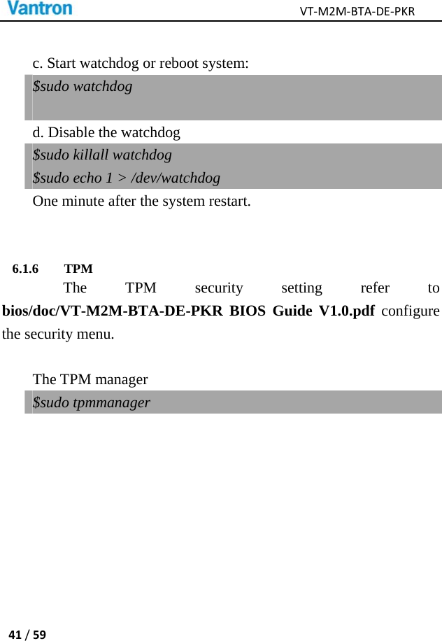 VT‐M2M‐BTA‐DE‐PKR41/59 c. Start watchdog or reboot system: $sudo watchdog    d. Disable the watchdog $sudo killall watchdog $sudo echo 1 &gt; /dev/watchdog   One minute after the system restart.  6.1.6 TPM   The TPM security setting refer to bios/doc/VT-M2M-BTA-DE-PKR BIOS Guide V1.0.pdf configure the security menu.   The TPM manager $sudo tpmmanager 