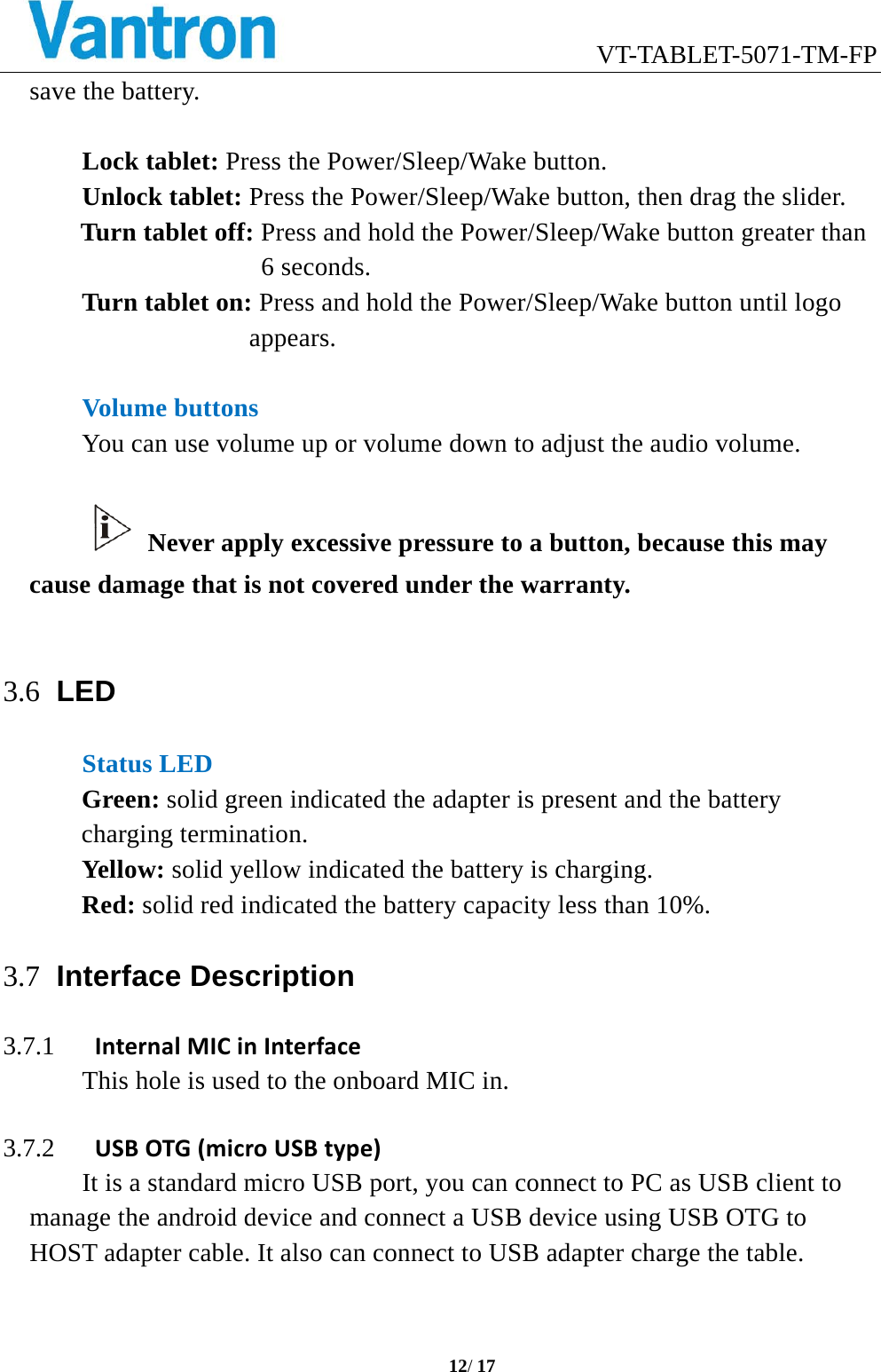                            VT-TABLET-5071-TM-FP  12/ 17  save the battery.  Lock tablet: Press the Power/Sleep/Wake button. Unlock tablet: Press the Power/Sleep/Wake button, then drag the slider. Turn tablet off: Press and hold the Power/Sleep/Wake button greater than 6 seconds. Turn tablet on: Press and hold the Power/Sleep/Wake button until logo appears.  Volume buttons You can use volume up or volume down to adjust the audio volume.   Never apply excessive pressure to a button, because this may cause damage that is not covered under the warranty.  3.6 LED Status LED Green: solid green indicated the adapter is present and the battery charging termination. Yellow: solid yellow indicated the battery is charging. Red: solid red indicated the battery capacity less than 10%. 3.7 Interface Description 3.7.1 InternalMICinInterfaceThis hole is used to the onboard MIC in.  3.7.2 USBOTG(microUSBtype)It is a standard micro USB port, you can connect to PC as USB client to manage the android device and connect a USB device using USB OTG to HOST adapter cable. It also can connect to USB adapter charge the table.  