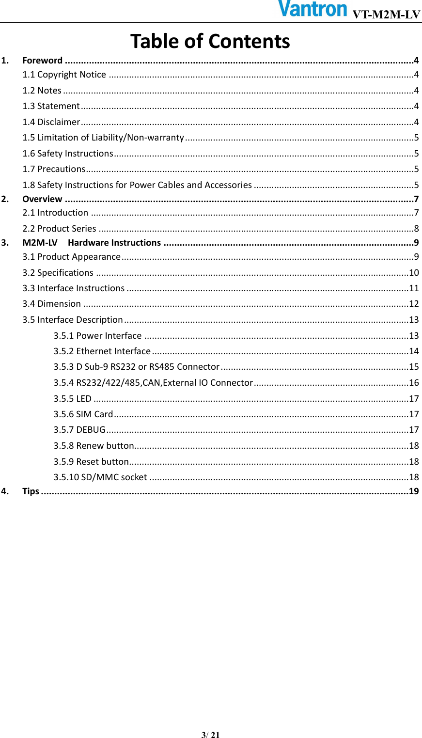 VT-M2M-LV       3/ 21  Table of Contents 1. Foreword ...................................................................................................................................4 1.1 Copyright Notice ........................................................................................................................4 1.2 Notes ..........................................................................................................................................4 1.3 Statement ...................................................................................................................................4 1.4 Disclaimer ...................................................................................................................................4 1.5 Limitation of Liability/Non-warranty ..........................................................................................5 1.6 Safety Instructions ......................................................................................................................5 1.7 Precautions .................................................................................................................................5 1.8 Safety Instructions for Power Cables and Accessories ...............................................................5 2. Overview ...................................................................................................................................7 2.1 Introduction ...............................................................................................................................7 2.2 Product Series ............................................................................................................................8 3. M2M-LV    Hardware Instructions ..............................................................................................9 3.1 Product Appearance ...................................................................................................................9 3.2 Specifications ...........................................................................................................................10 3.3 Interface Instructions ...............................................................................................................11 3.4 Dimension ................................................................................................................................12 3.5 Interface Description ................................................................................................................13 3.5.1 Power Interface ........................................................................................................13 3.5.2 Ethernet Interface .....................................................................................................14 3.5.3 D Sub-9 RS232 or RS485 Connector ..........................................................................15 3.5.4 RS232/422/485,CAN,External IO Connector .............................................................16 3.5.5 LED ............................................................................................................................17 3.5.6 SIM Card ....................................................................................................................17 3.5.7 DEBUG .......................................................................................................................17 3.5.8 Renew button............................................................................................................18 3.5.9 Reset button ..............................................................................................................18 3.5.10 SD/MMC socket ......................................................................................................18 4. Tips .......................................................................................................................................... 19     