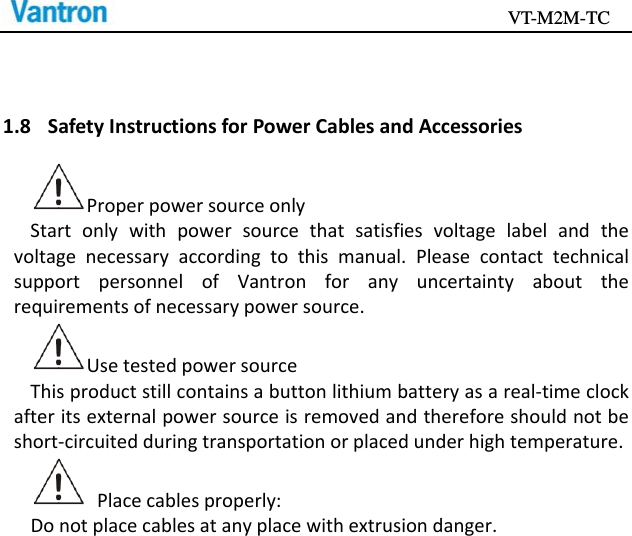                                           VT-M2M-TC   1.8 SafetyInstructionsforPowerCablesandAccessoriesProperpowersourceonlyStartonlywithpowersourcethatsatisfiesvoltagelabelandthevoltagenecessaryaccordingtothismanual.PleasecontacttechnicalsupportpersonnelofVantronforanyuncertaintyabouttherequirementsofnecessarypowersource.UsetestedpowersourceThisproductstillcontainsabuttonlithiumbatteryasareal‐timeclockafteritsexternalpowersourceisremovedandthereforeshouldnotbeshort‐circuitedduringtransportationorplacedunderhightemperature.Placecablesproperly:Donotplacecablesatanyplacewithextrusiondanger.