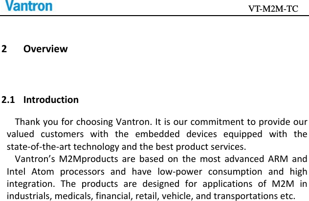                                           VT-M2M-TC   2 Overview2.1 IntroductionThankyouforchoosingVantron.Itisourcommitmenttoprovideourvaluedcustomerswiththeembeddeddevicesequippedwiththestate‐of‐the‐arttechnologyandthebestproductservices.Vantron’sM2MproductsarebasedonthemostadvancedARMandIntelAtomprocessorsandhavelow‐powerconsumptionandhighintegration.TheproductsaredesignedforapplicationsofM2Minindustrials,medicals,financial,retail,vehicle,andtransportationsetc.