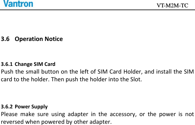                                           VT-M2M-TC   3.6 OperationNotice3.6.1 ChangeSIMCardPushthesmallbuttonontheleftofSIMCardHolder,andinstalltheSIMcardtotheholder.ThenpushtheholderintotheSlot.3.6.2 PowerSupplyPleasemakesureusingadapterintheaccessory,orthepowerisnotreversedwhenpoweredbyotheradapter.