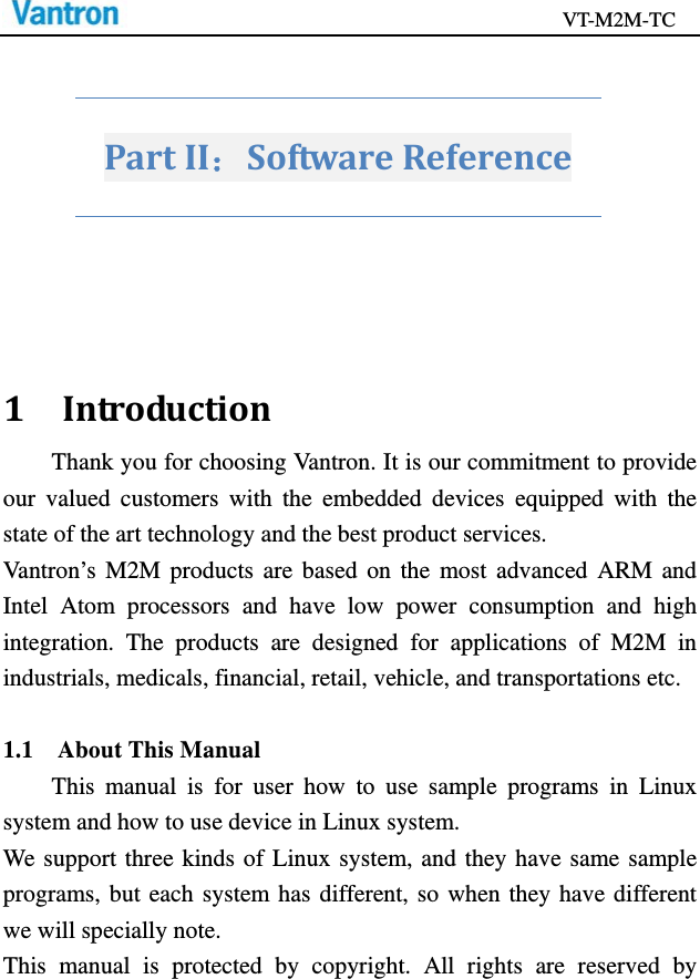                                           VT-M2M-TC   PartII：SoftwareReference1IntroductionThank you for choosing Vantron. It is our commitment to provide our valued customers with the embedded devices equipped with the state of the art technology and the best product services. Vantron’s M2M products are based on the most advanced ARM and Intel Atom processors and have low power consumption and high integration. The products are designed for applications of M2M in industrials, medicals, financial, retail, vehicle, and transportations etc.  1.1  About This Manual This manual is for user how to use sample programs in Linux system and how to use device in Linux system. We support three kinds of Linux system, and they have same sample programs, but each system has different, so when they have different we will specially note. This manual is protected by copyright. All rights are reserved by 