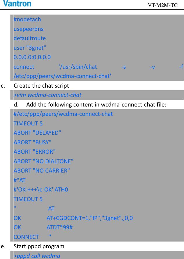                                           VT-M2M-TC   #nodetachusepeerdnsdefaultrouteuser&quot;3gnet&quot;0.0.0.0:0.0.0.0connect&apos;/usr/sbin/chat‐s‐v‐f/etc/ppp/peers/wcdma‐connect‐chat&apos;c.Createthechatscript&gt;vimwcdma‐connect‐chatd.Addthefollowingcontentinwcdma‐connect‐chatfile:#/etc/ppp/peers/wcdma‐connect‐chatTIMEOUT5ABORT&quot;DELAYED&quot;ABORT&quot;BUSY&quot;ABORT&quot;ERROR&quot;ABORT&quot;NODIALTONE&quot;ABORT&quot;NOCARRIER&quot;#&quot;AT#&apos;OK‐+++\c‐OK&apos;ATH0TIMEOUT5&apos;&apos;ATOKAT+CGDCONT=1,&quot;IP&quot;,&quot;3gnet&quot;,,0,0OKATDT*99#CONNECT&apos;&apos;e.Startpppdprogram&gt;pppdcallwcdma