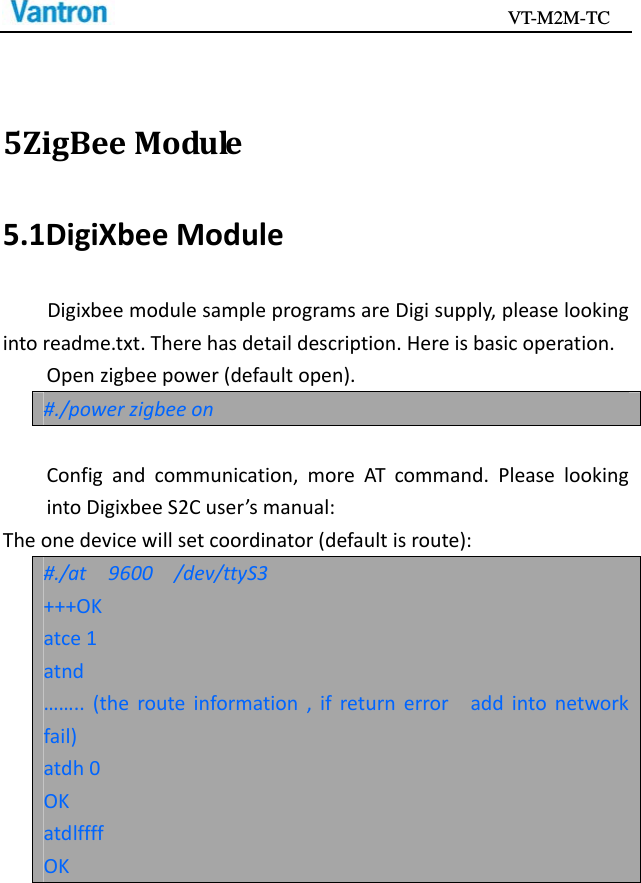                                           VT-M2M-TC   5ZigBeeModule5.1DigiXbeeModuleDigixbeemodulesampleprogramsareDigisupply,pleaselookingintoreadme.txt.Therehasdetaildescription.Hereisbasicoperation.Openzigbeepower(defaultopen).#./powerzigbeeonConfigandcommunication,moreATcommand.PleaselookingintoDigixbeeS2Cuser’smanual:Theonedevicewillsetcoordinator(defaultisroute):#./at9600/dev/ttyS3+++OKatce1atnd……..(therouteinformation,ifreturnerroraddintonetworkfail)atdh0OKatdlffffOK