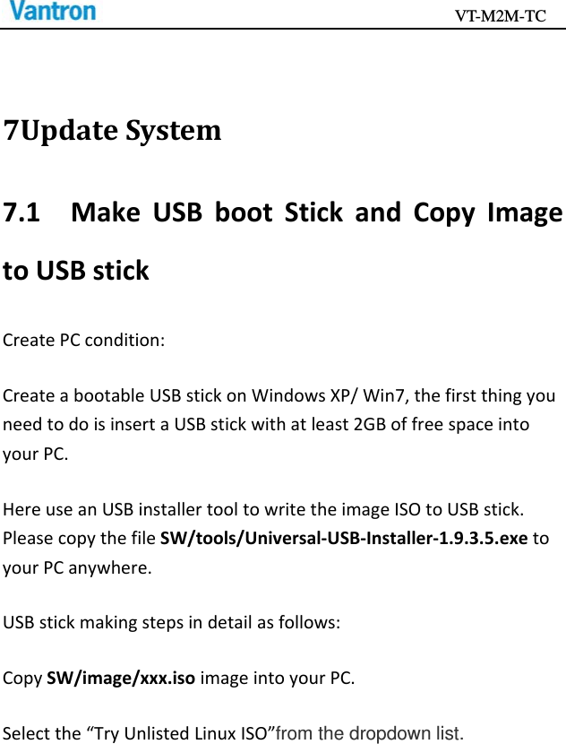                                           VT-M2M-TC   7UpdateSystem7.1MakeUSBbootStickandCopyImagetoUSBstickCreatePCcondition:CreateabootableUSBstickonWindowsXP/Win7,thefirstthingyouneedtodoisinsertaUSBstickwithatleast2GBoffreespaceintoyourPC.HereuseanUSBinstallertooltowritetheimageISOtoUSBstick.PleasecopythefileSW/tools/Universal‐USB‐Installer‐1.9.3.5.exetoyourPCanywhere.USBstickmakingstepsindetailasfollows:CopySW/image/xxx.isoimageintoyourPC.Selectthe“TryUnlistedLinuxISO”from the dropdown list.