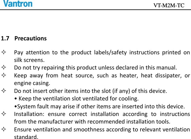                                           VT-M2M-TC   1.7 Precautions Payattentiontotheproductlabels/safetyinstructionsprintedonsilkscreens. Donottryrepairingthisproductunlessdeclaredinthismanual. Keepawayfromheatsource,suchasheater,heatdissipater,orenginecasing. Donotinsertotheritemsintotheslot(ifany)ofthisdevice.•Keeptheventilationslotventilatedforcooling.•Systemfaultmayariseifotheritemsareinsertedintothisdevice. Installation:ensurecorrectinstallationaccordingtoinstructionsfromthemanufacturerwithrecommendedinstallationtools. Ensureventilationandsmoothnessaccordingtorelevantventilationstandard.