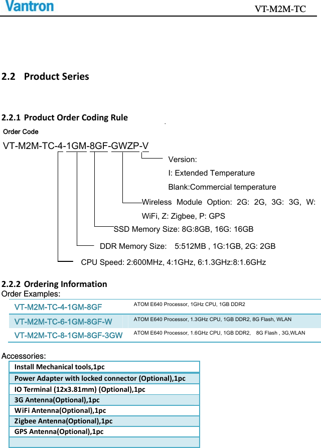                                           VT-M2M-TC   2.2 ProductSeries2.2.1 ProductOrderCodingRule2.2.2 OrderingInformationOrder Examples: VT-M2M-TC-4-1GM-8GF ATOM E640 Processor, 1GHz CPU, 1GB DDR2 VT-M2M-TC-6-1GM-8GF-W ATOM E640 Processor, 1.3GHz CPU, 1GB DDR2, 8G Flash, WLAN VT-M2M-TC-8-1GM-8GF-3GW ATOM E640 Processor, 1.6GHz CPU, 1GB DDR2,    8G Flash , 3G,WLAN  Accessories: InstallMechanicaltools,1pcPowerAdapterwithlockedconnector(Optional),1pcIOTermina l(12x3.81mm)(Optional),1pc3GAntenna(Optional),1pcWiFiAntenna(Optional),1pcZigbeeAntenna(Optional),1pcGPSAntenna(Optional),1pcOrder Code VT-M2M-TC-4-1GM-8GF-GWZP-V Version:   I: Extended Temperature Blank:Commercial temperature DDR Memory Size:    5:512MB , 1G:1GB, 2G: 2GB CPU Speed: 2:600MHz, 4:1GHz, 6:1.3GHz:8:1.6GHzWireless  Module  Option:  2G:  2G,  3G:  3G,  W:WiFi, Z: Zigbee, P: GPS SSD Memory Size: 8G:8GB, 16G: 16GB 